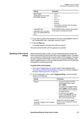 Chapter 3 Ethernet Testing
Specifying L2 test application settings
SmartClass Ethernet Tester User’s Guide 27
3 If you need to specify other settings for the test, press Cancel to return to
the Configuration menu; otherwise, proceed to step 4.
4 Press the Start key.
A message appears indicating that traffic has started.
The tester transmits traffic with the payload you specified.
Specifying VLAN or Q-in-Q
settings
Before transmitting layer 2 traffic, you can specify settings that indicate the
tester should transmit VLAN (virtual LAN) or Q-in-Q tagged frames. This allows
you to verify that an Ethernet link supports VLAN or Q-in-Q tagging. The tester
can also analyze received traffic to verify that the required bandwidth is allo-
cated to tagged frames on a link and determine that VLAN or Q-in-Q (SVLAN)
prioritization is functioning properly.
To specify VLAN or Q-in-Q settings
1 If you haven’t already done so, launch a layer 2 test application (see
“Launching an Ethernet test application” on page 22), and then establish a
link (see “Initializing the link” on page 22).
2 On the Configuration menu, select Tagging Settings, and then specify
values for the following:
BERT Pattern
(applicable only if you speci-
fied a BERT payload)
– 2^23-1
– 2^23-1 Inv
– 2^31-1
– 2^31- Inv
– All Ones
– All Zeros
– User Defined, and then enter the pattern
in hexadecimal format.
User BERT Patt
(applicable only if you speci-
fied a User Defined BER pat-
tern).
Enter the BERT pattern carried in the payload
of the frames in hexadecimal format.
Setting Parameter
Setting Parameters
Tagging – If you do not want to transmit
VLAN tagged frames, select
Non-Tagged.
– To transmit VLAN tagged frames,
select Tagged, and then specify
the VLAN ID and User Priority for
the tagged frames.
– To transmit Q-in-Q tagged
frames, select Q-in-Q, and then
specify the SVLAN ID, Priority,
DEI, and TPI for the frames.
VLAN ID
(available if Tagging is set to Tagged
or Q-in-Q)
Specify the VLAN ID for tagged
frames, or the CVLAN ID for Q-in-Q
tagged frames.
 