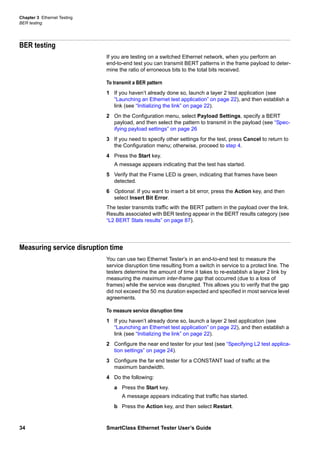 Chapter 3 Ethernet Testing
BER testing
34 SmartClass Ethernet Tester User’s Guide
BER testing
If you are testing on a switched Ethernet network, when you perform an
end-to-end test you can transmit BERT patterns in the frame payload to deter-
mine the ratio of erroneous bits to the total bits received.
To transmit a BER pattern
1 If you haven’t already done so, launch a layer 2 test application (see
“Launching an Ethernet test application” on page 22), and then establish a
link (see “Initializing the link” on page 22).
2 On the Configuration menu, select Payload Settings, specify a BERT
payload, and then select the pattern to transmit in the payload (see “Spec-
ifying payload settings” on page 26
3 If you need to specify other settings for the test, press Cancel to return to
the Configuration menu; otherwise, proceed to step 4.
4 Press the Start key.
A message appears indicating that the test has started.
5 Verify that the Frame LED is green, indicating that frames have been
detected.
6 Optional. If you want to insert a bit error, press the Action key, and then
select Insert Bit Error.
The tester transmits traffic with the BERT pattern in the payload over the link.
Results associated with BER testing appear in the BERT results category (see
“L2 BERT Stats results” on page 87).
Measuring service disruption time
You can use two Ethernet Tester’s in an end-to-end test to measure the
service disruption time resulting from a switch in service to a protect line. The
testers determine the amount of time it takes to re-establish a layer 2 link by
measuring the maximum inter-frame gap that occurred (due to a loss of
frames) while the service was disrupted. This allows you to verify that the gap
did not exceed the 50 ms duration expected and specified in most service level
agreements.
To measure service disruption time
1 If you haven’t already done so, launch a layer 2 test application (see
“Launching an Ethernet test application” on page 22), and then establish a
link (see “Initializing the link” on page 22).
2 Configure the near end tester for your test (see “Specifying L2 test applica-
tion settings” on page 24).
3 Configure the far end tester for a CONSTANT load of traffic at the
maximum bandwidth.
4 Do the following:
a Press the Start key.
A message appears indicating that traffic has started.
b Press the Action key, and then select Restart.
 