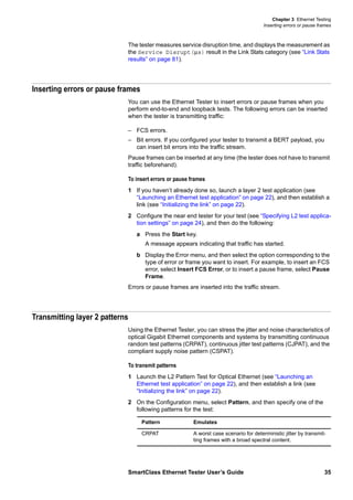 Chapter 3 Ethernet Testing
Inserting errors or pause frames
SmartClass Ethernet Tester User’s Guide 35
The tester measures service disruption time, and displays the measurement as
the Service Disrupt(µs) result in the Link Stats category (see “Link Stats
results” on page 81).
Inserting errors or pause frames
You can use the Ethernet Tester to insert errors or pause frames when you
perform end-to-end and loopback tests. The following errors can be inserted
when the tester is transmitting traffic:
– FCS errors.
– Bit errors. If you configured your tester to transmit a BERT payload, you
can insert bit errors into the traffic stream.
Pause frames can be inserted at any time (the tester does not have to transmit
traffic beforehand).
To insert errors or pause frames
1 If you haven’t already done so, launch a layer 2 test application (see
“Launching an Ethernet test application” on page 22), and then establish a
link (see “Initializing the link” on page 22).
2 Configure the near end tester for your test (see “Specifying L2 test applica-
tion settings” on page 24), and then do the following:
a Press the Start key.
A message appears indicating that traffic has started.
b Display the Error menu, and then select the option corresponding to the
type of error or frame you want to insert. For example, to insert an FCS
error, select Insert FCS Error, or to insert a pause frame, select Pause
Frame.
Errors or pause frames are inserted into the traffic stream.
Transmitting layer 2 patterns
Using the Ethernet Tester, you can stress the jitter and noise characteristics of
optical Gigabit Ethernet components and systems by transmitting continuous
random test patterns (CRPAT), continuous jitter test patterns (CJPAT), and the
compliant supply noise pattern (CSPAT).
To transmit patterns
1 Launch the L2 Pattern Test for Optical Ethernet (see “Launching an
Ethernet test application” on page 22), and then establish a link (see
“Initializing the link” on page 22).
2 On the Configuration menu, select Pattern, and then specify one of the
following patterns for the test:
Pattern Emulates
CRPAT A worst case scenario for deterministic jitter by transmit-
ting frames with a broad spectral content.
 