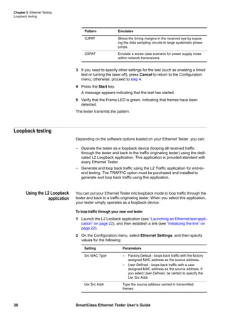 Chapter 3 Ethernet Testing
Loopback testing
36 SmartClass Ethernet Tester User’s Guide
3 If you need to specify other settings for the test (such as enabling a timed
test or turning the laser off), press Cancel to return to the Configuration
menu; otherwise, proceed to step 4.
4 Press the Start key.
A message appears indicating that the test has started.
5 Verify that the Frame LED is green, indicating that frames have been
detected.
The tester transmits the pattern.
Loopback testing
Depending on the software options loaded on your Ethernet Tester, you can:
– Operate the tester as a loopback device (looping all received traffic
through the tester and back to the traffic originating tester) using the dedi-
cated L2 Loopback application. This application is provided standard with
every Ethernet Tester.
– Generate and loop back traffic using the L2 Traffic application for end-to-
end testing. The TRAFFIC option must be purchased and installed to
generate and loop back traffic using this application.
Using the L2 Loopback
application
You can put your Ethernet Tester into loopback mode to loop traffic through the
tester and back to a traffic originating tester. When you select this application,
your tester simply operates as a loopback device.
To loop traffic through your near end tester
1 Launch the L2 Looback application (see “Launching an Ethernet test appli-
cation” on page 22), and then establish a link (see “Initializing the link” on
page 22).
2 On the Configuration menu, select Ethernet Settings, and then specify
values for the following:
CJPAT Stress the timing margins in the received eye by expos-
ing the data sampling circuits to large systematic phase
jumps.
CSPAT Emulate a worse case scenario for power supply noise
within network transceivers.
Pattern Emulates
Setting Parameters
Src MAC Type – Factory Default - loops back traffic with the factory
assigned MAC address as the source address.
– User Defined - loops back traffic with a user
assigned MAC address as the source address. If
you select User Defined, be certain to specify the
Usr Src Addr.
Usr Src Addr Type the source address carried in transmitted
frames.
 