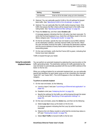 Chapter 3 Ethernet Testing
Loopback testing
SmartClass Ethernet Tester User’s Guide 37
3 Optional. You can optionally specify VLAN or Q-in-Q settings for looped
back traffic. See “Specifying VLAN or Q-in-Q settings” on page 27.
4 Optional. You can optionally filter the traffic before looping it back. Only
traffic that passes the filter criteria will be looped back to the traffic origi-
nating tester. See “Specifying Ethernet filter settings” on page 32.
5 Press the Action key, and then select Enable LLB.
A message appears indicating that the LLB action has been executed. To
verify that the local loopback is up, check the LLB Status result in the Link
Status category (see “Viewing test results” on page 76).
6 On the far end tester, specify the near end tester’s source MAC address
as the destination address, and then transmit traffic over the link. When
the near end tester receives the traffic, it will swap the destination address
and the source address of every frame before looping them back to the
transmitting tester.
7 On the near end tester, verify that the Frame LED is green, indicating that
frames have been detected.
Traffic is looped through your tester.
Using the automatic
loopback feature
You can perform an automatic loopback by selecting the Loop Up action on the
traffic generating tester. The destination address for traffic generated by the
near end tester is automatically populated with the source MAC address of the
tester on the far end.
When you configure testers for an automatic loopback test, you can optionally
specify text identifiers for each tester using up to ten characters (for example,
“tester 001” and “tester 002”). The LLB ID appears in the Link Status result
category.
To perform an automatic loopback
1 On the near end tester, do the following:
a Launch a layer 2 test (see “Launching an Ethernet test application” on
page 22).
b Establish a link (see “Initializing the link” on page 22).
c Specify the settings for the traffic you will be looping through the tester
on the far end (see “Specifying L2 test application settings” on
page 24).
2 On the near end tester, press the Action key, and then do the following:
a Select Loop Up to loop up the tester on the far end.
A message appears indicating that the Loop Up action has been
executed.
b Observe the Link Status results to verify that the remote loop status is
UP (see “Viewing test results” on page 76).
c Select Start Traffic to transmit traffic to the far end.
Unit Identifier Enter an ID for the tester using up to ten characters.
Setting Parameters
 