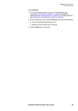 Chapter 3 Ethernet Testing
Running a timed test
SmartClass Ethernet Tester User’s Guide 39
To run a timed test
1 If you haven’t already done so, launch your test application (see
“Launching an Ethernet test application” on page 22), initialize the
Ethernet link (see “Initializing the link” on page 22), and configure the test
(see “Specifying L2 test application settings” on page 24).
2 On the Configuration menu, select Timed Test, and then do the following:
a Set the Timed Test Enable setting to ON.
b Specify the Time Duration (sec) in seconds.
3 Press the Start key to run the test.
 