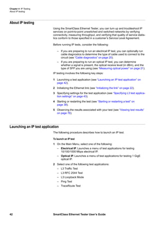 Chapter 4 IP Testing
About IP testing
42 SmartClass Ethernet Tester User’s Guide
About IP testing
Using the SmartClass Ethernet Tester, you can turn up and troubleshoot IP
services on point-to-point unswitched and switched networks by verifying
connectivity, measuring throughput, and verifying that quality of service statis-
tics conform to those specified in a customer’s Service Level Agreement.
Before running IP tests, consider the following:
– If you are preparing to run an electrical IP test, you can optionally run
cable diagnostics to determine the type of cable used to connect to the
circuit (see “Cable diagnostics” on page 20).
– If you are preparing to run an optical IP test, you can determine
whether a signal is present, the optical receive level (in dBm), and the
type of SFP you are using (see “Measuring optical power” on page 21).
IP testing involves the following key steps:
1 Launching a test application (see “Launching an IP test application” on
page 42).
2 Initializing the Ethernet link (see “Initializing the link” on page 22).
3 Specifying settings for the test application (see “Specifying L3 test applica-
tion settings” on page 43).
4 Starting or restarting the test (see “Starting or restarting a test” on
page 38).
5 Observing the results associated with your test (see “Viewing test results”
on page 76).
Launching an IP test application
The following procedure describes how to launch an IP test.
To launch an IP test
1 On the Main Menu, select one of the following:
– Electrical IP. Launches a menu of test applications for testing
10/100/1000 Mbps electrical IP.
– Optical IP. Launches a menu of test applications for testing 1 GigE
optical IP.
2 Select one of the following test applications:
– L3 Traffic Test
– L3 RFC 2544 Test
– L3 Loopback Mode
– Ping Test
– TraceRoute Test
 