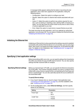 Chapter 4 IP Testing
Initializing the Ethernet link
SmartClass Ethernet Tester User’s Guide 43
A message briefly appears stating that the tester is launching the test
application, then a test menu appears for the application, listing the
following options:
– Configuration. Select this option to configure your test.
– Results. Select this option to observe test results associated with your
test.
– Action (*). Select this option to perform key actions required for your
test, such as starting or restarting a test, starting traffic or looping up a
tester. You can also press the Action button at any time to view a menu
of actions applicable to your test.
– Error. Select this option to insert errors or pause frames as you test.
The tester launches the test application, and if you selected an optical test
application, turns the laser ON. You are ready to initialize the Ethernet link (see
“Initializing the Ethernet link” on page 43).
Initializing the Ethernet link
Initializing an Ethernet link involves specifying the settings required to establish
connectivity with another Ethernet device on a circuit (link), such as auto-nego-
tiation, flow control, and speed and duplex settings (for 10/100 electrical traffic
only). For details on link initialization, see “Initializing the link” on page 22 of
Chapter 3 “Ethernet Testing”.
Specifying L3 test application settings
Before transmitting traffic over a link, you can specify settings that characterize
the traffic and indicate the type of traffic load to transmit. You can also specify
settings that filter received traffic for analysis.
Specifying Ethernet settings Before you transmit layer 3 IP traffic, you can specify the Ethernet characteris-
tics of the traffic. This involves indicating whether you want to configure trans-
mitted traffic using a frame or packet format, and specifying the frame type and
frame or packet length. You can also optionally specify the source address for
the transmitted traffic.
To specify Ethernet settings
1 If you haven’t already done so, launch a layer 3 test application (see
“Launching an IP test application” on page 42), and then establish a link
(see “Initializing the link” on page 22).
2 On the Configuration menu, select Ethernet Settings, and then specify
values for the following:
Setting Parameters
Frame Type – DIX
– 802.3
Length Type – Frames
– Packets
 