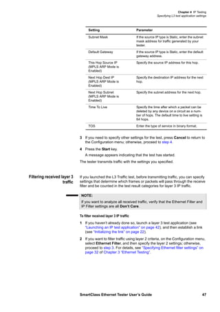 Chapter 4 IP Testing
Specifying L3 test application settings
SmartClass Ethernet Tester User’s Guide 47
3 If you need to specify other settings for the test, press Cancel to return to
the Configuration menu; otherwise, proceed to step 4.
4 Press the Start key.
A message appears indicating that the test has started.
The tester transmits traffic with the settings you specified.
Filtering received layer 3
traffic
If you launched the L3 Traffic test, before transmitting traffic, you can specify
settings that determine which frames or packets will pass through the receive
filter and be counted in the test result categories for layer 3 IP traffic.
To filter received layer 3 IP traffic
1 If you haven’t already done so, launch a layer 3 test application (see
“Launching an IP test application” on page 42), and then establish a link
(see “Initializing the link” on page 22).
2 If you want to filter traffic using layer 2 criteria, on the Configuration menu,
select Ethernet Filter, and then specify the layer 2 settings; otherwise,
proceed to step 3. For details, see “Specifying Ethernet filter settings” on
page 32 of Chapter 3 “Ethernet Testing”.
Subnet Mask If the source IP type is Static, enter the subnet
mask address for traffic generated by your
tester.
Default Gateway If the source IP type is Static, enter the default
gateway address.
This Hop Source IP
(MPLS ARP Mode is
Enabled)
Specify the source IP address for this hop.
Next Hop Dest IP
(MPLS ARP Mode is
Enabled)
Specify the destination IP address for the next
hop.
Next Hop Subnet
(MPLS ARP Mode is
Enabled)
Specify the subnet address for the next hop.
Time To Live Specify the time after which a packet can be
deleted by any device on a circuit as a num-
ber of hops. The default time to live setting is
64 hops.
TOS Enter the type of service in binary format.
Setting Parameter
NOTE:
If you want to analyze all received traffic, verify that the Ethernet Filter and
IP Filter settings are all Don’t Care.
 