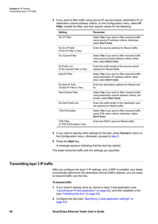 Chapter 4 IP Testing
Transmitting layer 3 IP traffic
48 SmartClass Ethernet Tester User’s Guide
3 If you want to filter traffic using source IP, source subnet, destination IP, or
destination subnet address criteria, on the Configuration menu, select IP
Filter, enable the filter, and then specify values for the following:
4 If you need to specify other settings for the test, press Cancel to return to
the Configuration menu; otherwise, proceed to step 5.
5 Press the Start key.
A message appears indicating that the test has started.
The tester transmits traffic with the settings you specified.
Transmitting layer 3 IP traffic
After you configure the layer 3 IP settings, and, if ARP is enabled, your tester
successfully determines the destination device’s MAC address, you are ready
to transmit traffic over the link.
To transmit traffic
1 If you haven’t already done so, launch a layer 3 test application (see
“Launching an IP test application” on page 42), and then establish a link
(see “Initializing the link” on page 22).
2 Configure the test (see “Specifying L3 test application settings” on
page 43).
Setting Parameter
Src IP Filter Select Yes if you want to filter received traffic
using source IP address criteria; otherwise,
select Don’t Care.
Rx Src IP Addr
(if Src IP Filter is Yes)
Enter the source address for filtered traffic.
Src Subnet Filter Select Yes if you want to filter received traffic
using source subnet address criteria; other-
wise, select Don’t Care.
Rx Prefix Len
(If Src Subnet Filter is Yes)
Enter the prefix length of the source subnet
address for filtered traffic.
Dest IP Filter Select Yes if you want to filter received traffic
using destination IP address criteria; other-
wise, select Don’t Care.
Rx Dest IP Addr
(if Dest IP Filter is Yes)
Enter the destination address for filtered traf-
fic.
Dest Subnet Filter Select Yes if you want to filter received traffic
using destination subnet address criteria; oth-
erwise, select Don’t Care.
Rx Dest Prefix Len Enter the prefix length of the destination sub-
net address for filtered traffic.
TOS Filt Enable Select Yes if you want to filter received traffic
using TOS value criteria; otherwise, select
Don’t Care.
TOS Filter
(if TOS Filt Enable is Yes)
Enter the DSCP value for filtered traffic.
 