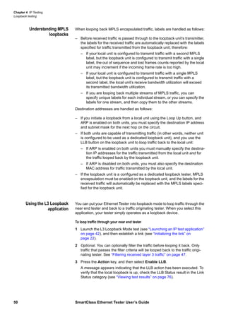 Chapter 4 IP Testing
Loopback testing
50 SmartClass Ethernet Tester User’s Guide
Understanding MPLS
loopbacks
When looping back MPLS encapsulated traffic, labels are handled as follows:
– Before received traffic is passed through to the loopback unit’s transmitter,
the labels for the received traffic are automatically replaced with the labels
specified for traffic transmitted from the loopback unit; therefore:
– If your local unit is configured to transmit traffic with a second MPLS
label, but the loopback unit is configured to transmit traffic with a single
label, the out of sequence and lost frames counts reported by the local
unit may increment if the incoming frame rate is too high.
– If your local unit is configured to transmit traffic with a single MPLS
label, but the loopback unit is configured to transmit traffic with a
second label, the local unit’s receive bandwidth utilization will exceed
its transmitted bandwidth utilization.
– If you are looping back multiple streams of MPLS traffic, you can
specify unique labels for each individual stream, or you can specify the
labels for one stream, and then copy them to the other streams.
Destination addresses are handled as follows:
– If you initiate a loopback from a local unit using the Loop Up button, and
ARP is enabled on both units, you must specify the destination IP address
and subnet mask for the next hop on the circuit.
– If both units are capable of transmitting traffic (in other words, neither unit
is configured to be used as a dedicated loopback unit), and you use the
LLB button on the loopback unit to loop traffic back to the local unit:
– If ARP is enabled on both units you must manually specify the destina-
tion IP addresses for the traffic transmitted from the local unit and for
the traffic looped back by the loopback unit.
– If ARP is disabled on both units, you must also specify the destination
MAC address for traffic transmitted by the local unit.
– If the loopback unit is a configured as a dedicated loopback tester, MPLS
encapsulation must be enabled on the loopback unit, and the labels for the
received traffic will automatically be replaced with the MPLS labels speci-
fied for the loopback unit.
Using the L3 Loopback
application
You can put your Ethernet Tester into loopback mode to loop traffic through the
near end tester and back to a traffic originating tester. When you select this
application, your tester simply operates as a loopback device.
To loop traffic through your near end tester
1 Launch the L3 Loopback Mode test (see “Launching an IP test application”
on page 42), and then establish a link (see “Initializing the link” on
page 22).
2 Optional. You can optionally filter the traffic before looping it back. Only
traffic that passes the filter criteria will be looped back to the traffic origi-
nating tester. See “Filtering received layer 3 traffic” on page 47.
3 Press the Action key, and then select Enable LLB.
A message appears indicating that the LLB action has been executed. To
verify that the local loopback is up, check the LLB Status result in the Link
Status category (see “Viewing test results” on page 76).
 