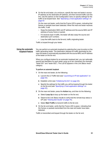 Chapter 4 IP Testing
Loopback testing
SmartClass Ethernet Tester User’s Guide 51
4 On the far end tester, at a minimum, specify the near end tester’s source
IP address as the destination IP address, and then transmit traffic over the
link. Use the options on the Configuration menu to specify settings for the
traffic to be looped back. See “Specifying L3 test application settings” on
page 43
On the near end tester, verify that the Frame LED is green, indicating that
frames or packets have been detected. When the near end tester receives
the traffic, it will:
– Swap the destination MAC and IP address and the source MAC and IP
address of every frame or packet.
– If it receives layer 4 traffic, the tester will also swap the source and
destination port numbers.
– Loop the traffic back to the far-end, traffic originating tester.
Traffic is looped through your tester.
Using the automatic
loopback feature
You can perform an automatic loopback by selecting the Loop Up action on the
traffic generating tester. The destination address for traffic generated by the
near end tester is automatically populated with the source MAC and IP address
of the tester on the far end.
When you configure testers for an automatic loopback test, you can optionally
specify text identifiers for each tester using up to ten characters (for example,
“tester 001” and “tester 002”). The LLB ID appears in the Link Status result
category.
To perform an automatic loopback
1 On the near end tester, do the following:
a Launch the L3 Traffic test (see “Launching an IP test application” on
page 42).
b Establish a link (see “Initializing the link” on page 22).
c Specify the settings for the traffic you will be looping through the tester
on the far end (see “Specifying L3 test application settings” on
page 43).
2 On the near end tester, press the Action key, and then do the following:
a Select Loop Up to loop up the tester on the far end.
b Observe the Link Status results to verify that the remote loop status is
UP (see “Viewing test results” on page 76).
c Select Start Traffic to transmit traffic to the far end.
3 On the far end tester, verify that the Frame LED is green, indicating that
the frames or packets transmitted from the near end tester have been
detected.
Traffic is transmitted and looped through the tester on the far end.
 
