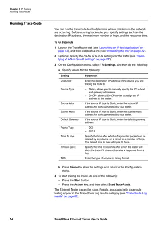 Chapter 4 IP Testing
Running TraceRoute
54 SmartClass Ethernet Tester User’s Guide
Running TraceRoute
You can run the traceroute test to determine where problems in the network
are occurring. Before running traceroute, you specify settings such as the
destination IP address, the maximum number of hops, and the response time.
To run traceroute
1 Launch the TraceRoute test (see “Launching an IP test application” on
page 42), and then establish a link (see “Initializing the link” on page 22).
2 Optional. Specify the VLAN or Q-in-Q settings for the traffic (see “Speci-
fying VLAN or Q-in-Q settings” on page 27).
3 On the Configuration menu, select TR Settings, and then do the following:
a Specify values for the following:
b Press Cancel to store the settings and return to the Configuration
menu.
4 To start tracing the route, do one of the following:
– Press the Start button.
– Press the Action key, and then select Start TraceRoute.
The Ethernet Tester traces the route. Results associated with traceroute
testing appear in the TraceRoute Log results category (see “TraceRoute Log
results” on page 88).
Setting Parameter
Dest Addr Enter the destination IP address of the device you are
tracing the route to.
Source Type – Static - allows you to manually specify the IP, subnet,
and gateway addresses.
– DHCP - allows a DHCP server to assign an IP
address to the tester.
Source Addr If the source IP type is Static, enter the source IP
address for traffic generated by your tester.
Subnet Mask If the source IP type is Static, enter the subnet mask
address for traffic generated by your tester.
Default Gateway If the source IP type is Static, enter the default gateway
address.
Frame Type – DIX
– 802.3
Time To Live Specify the time after which a fragmented packet can be
deleted by any device on a circuit as a number of hops.
The default time to live setting is 64 hops.
Timeout (sec) Specify the time in seconds after which the tester will
abort the trace if it does not receive a response from a
hop.
TOS Enter the type of service in binary format.
 