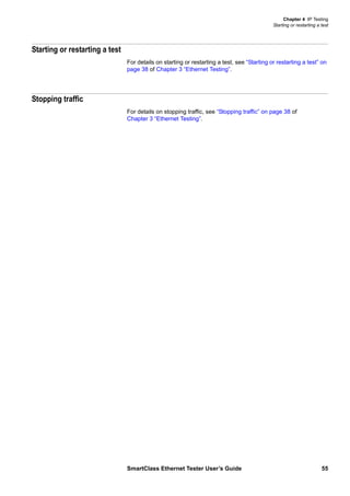 Chapter 4 IP Testing
Starting or restarting a test
SmartClass Ethernet Tester User’s Guide 55
Starting or restarting a test
For details on starting or restarting a test, see “Starting or restarting a test” on
page 38 of Chapter 3 “Ethernet Testing”.
Stopping traffic
For details on stopping traffic, see “Stopping traffic” on page 38 of
Chapter 3 “Ethernet Testing”.
 