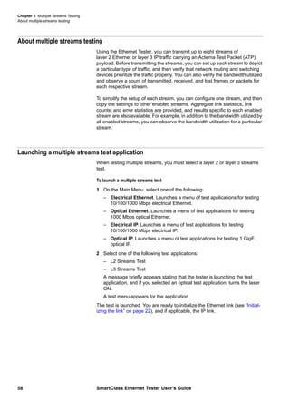 Chapter 5 Multiple Streams Testing
About multiple streams testing
58 SmartClass Ethernet Tester User’s Guide
About multiple streams testing
Using the Ethernet Tester, you can transmit up to eight streams of
layer 2 Ethernet or layer 3 IP traffic carrying an Acterna Test Packet (ATP)
payload. Before transmitting the streams, you can set up each stream to depict
a particular type of traffic, and then verify that network routing and switching
devices prioritize the traffic properly. You can also verify the bandwidth utilized
and observe a count of transmitted, received, and lost frames or packets for
each respective stream.
To simplify the setup of each stream, you can configure one stream, and then
copy the settings to other enabled streams. Aggregate link statistics, link
counts, and error statistics are provided, and results specific to each enabled
stream are also available. For example, in addition to the bandwidth utilized by
all enabled streams, you can observe the bandwidth utilization for a particular
stream.
Launching a multiple streams test application
When testing multiple streams, you must select a layer 2 or layer 3 streams
test.
To launch a multiple streams test
1 On the Main Menu, select one of the following:
– Electrical Ethernet. Launches a menu of test applications for testing
10/100/1000 Mbps electrical Ethernet.
– Optical Ethernet. Launches a menu of test applications for testing
1000 Mbps optical Ethernet.
– Electrical IP. Launches a menu of test applications for testing
10/100/1000 Mbps electrical IP.
– Optical IP. Launches a menu of test applications for testing 1 GigE
optical IP.
2 Select one of the following test applications:
– L2 Streams Test
– L3 Streams Test
A message briefly appears stating that the tester is launching the test
application, and if you selected an optical test application, turns the laser
ON.
A test menu appears for the application.
The test is launched. You are ready to initialize the Ethernet link (see “Initial-
izing the link” on page 22), and if applicable, the IP link.
 