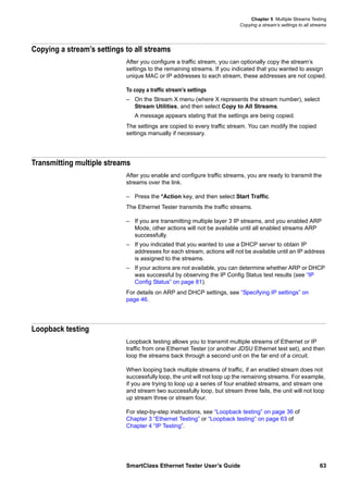 Chapter 5 Multiple Streams Testing
Copying a stream’s settings to all streams
SmartClass Ethernet Tester User’s Guide 63
Copying a stream’s settings to all streams
After you configure a traffic stream, you can optionally copy the stream’s
settings to the remaining streams. If you indicated that you wanted to assign
unique MAC or IP addresses to each stream, these addresses are not copied.
To copy a traffic stream’s settings
– On the Stream X menu (where X represents the stream number), select
Stream Utilities, and then select Copy to All Streams.
A message appears stating that the settings are being copied.
The settings are copied to every traffic stream. You can modify the copied
settings manually if necessary.
Transmitting multiple streams
After you enable and configure traffic streams, you are ready to transmit the
streams over the link.
– Press the *Action key, and then select Start Traffic.
The Ethernet Tester transmits the traffic streams.
– If you are transmitting multiple layer 3 IP streams, and you enabled ARP
Mode, other actions will not be available until all enabled streams ARP
successfully.
– If you indicated that you wanted to use a DHCP server to obtain IP
addresses for each stream, actions will not be available until an IP address
is assigned to the streams.
– If your actions are not available, you can determine whether ARP or DHCP
was successful by observing the IP Config Status test results (see “IP
Config Status” on page 81).
For details on ARP and DHCP settings, see “Specifying IP settings” on
page 46.
Loopback testing
Loopback testing allows you to transmit multiple streams of Ethernet or IP
traffic from one Ethernet Tester (or another JDSU Ethernet test set), and then
loop the streams back through a second unit on the far end of a circuit.
When looping back multiple streams of traffic, if an enabled stream does not
successfully loop, the unit will not loop up the remaining streams. For example,
if you are trying to loop up a series of four enabled streams, and stream one
and stream two successfully loop, but stream three fails, the unit will not loop
up stream three or stream four.
For step-by-step instructions, see “Loopback testing” on page 36 of
Chapter 3 “Ethernet Testing” or “Loopback testing” on page 63 of
Chapter 4 “IP Testing”.
 