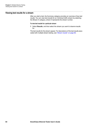 Chapter 5 Multiple Streams Testing
Viewing test results for a stream
64 SmartClass Ethernet Tester User’s Guide
Viewing test results for a stream
After you start a test, the Summary category provides an overview of key test
results. You can view test results for an individual traffic stream by selecting
the Stream X category, where X represents the stream number.
To view test results for a particular stream
1 Select Results, and then select the stream you want to observe results
for.
The test results for the stream appear. For descriptions of the test results asso-
ciated with multiple stream testing, see “Stream results” on page 86.
 
