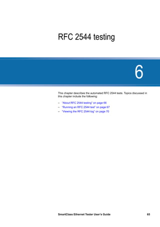 6
SmartClass Ethernet Tester User’s Guide 65
Chapter 6 RFC 2544 testing
This chapter describes the automated RFC 2544 tests. Topics discussed in
this chapter include the following:
– “About RFC 2544 testing” on page 66
– “Running an RFC 2544 test” on page 67
– “Viewing the RFC 2544 log” on page 70
 