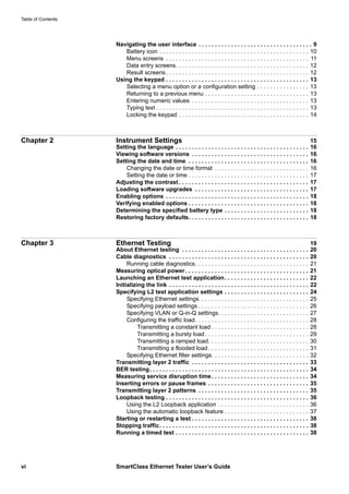 Table of Contents
vi SmartClass Ethernet Tester User’s Guide
Navigating the user interface . . . . . . . . . . . . . . . . . . . . . . . . . . . . . . . . . . . 9
Battery icon . . . . . . . . . . . . . . . . . . . . . . . . . . . . . . . . . . . . . . . . . . . . . . 10
Menu screens . . . . . . . . . . . . . . . . . . . . . . . . . . . . . . . . . . . . . . . . . . . . 11
Data entry screens. . . . . . . . . . . . . . . . . . . . . . . . . . . . . . . . . . . . . . . . . 12
Result screens. . . . . . . . . . . . . . . . . . . . . . . . . . . . . . . . . . . . . . . . . . . . 12
Using the keypad . . . . . . . . . . . . . . . . . . . . . . . . . . . . . . . . . . . . . . . . . . . . 13
Selecting a menu option or a configuration setting . . . . . . . . . . . . . . . . 13
Returning to a previous menu . . . . . . . . . . . . . . . . . . . . . . . . . . . . . . . . 13
Entering numeric values . . . . . . . . . . . . . . . . . . . . . . . . . . . . . . . . . . . . 13
Typing text . . . . . . . . . . . . . . . . . . . . . . . . . . . . . . . . . . . . . . . . . . . . . . . 13
Locking the keypad . . . . . . . . . . . . . . . . . . . . . . . . . . . . . . . . . . . . . . . . 14
Chapter 2 Instrument Settings 15
Setting the language . . . . . . . . . . . . . . . . . . . . . . . . . . . . . . . . . . . . . . . . . 16
Viewing software versions . . . . . . . . . . . . . . . . . . . . . . . . . . . . . . . . . . . . 16
Setting the date and time . . . . . . . . . . . . . . . . . . . . . . . . . . . . . . . . . . . . . 16
Changing the date or time format . . . . . . . . . . . . . . . . . . . . . . . . . . . . . 16
Setting the date or time . . . . . . . . . . . . . . . . . . . . . . . . . . . . . . . . . . . . . 17
Adjusting the contrast . . . . . . . . . . . . . . . . . . . . . . . . . . . . . . . . . . . . . . . . 17
Loading software upgrades . . . . . . . . . . . . . . . . . . . . . . . . . . . . . . . . . . . 17
Enabling options . . . . . . . . . . . . . . . . . . . . . . . . . . . . . . . . . . . . . . . . . . . . 18
Verifying enabled options . . . . . . . . . . . . . . . . . . . . . . . . . . . . . . . . . . . . . 18
Determining the specified battery type . . . . . . . . . . . . . . . . . . . . . . . . . . 18
Restoring factory defaults. . . . . . . . . . . . . . . . . . . . . . . . . . . . . . . . . . . . . 18
Chapter 3 Ethernet Testing 19
About Ethernet testing . . . . . . . . . . . . . . . . . . . . . . . . . . . . . . . . . . . . . . . 20
Cable diagnostics . . . . . . . . . . . . . . . . . . . . . . . . . . . . . . . . . . . . . . . . . . . 20
Running cable diagnostics. . . . . . . . . . . . . . . . . . . . . . . . . . . . . . . . . . . 21
Measuring optical power . . . . . . . . . . . . . . . . . . . . . . . . . . . . . . . . . . . . . . 21
Launching an Ethernet test application. . . . . . . . . . . . . . . . . . . . . . . . . . 22
Initializing the link . . . . . . . . . . . . . . . . . . . . . . . . . . . . . . . . . . . . . . . . . . . 22
Specifying L2 test application settings . . . . . . . . . . . . . . . . . . . . . . . . . . 24
Specifying Ethernet settings . . . . . . . . . . . . . . . . . . . . . . . . . . . . . . . . . 25
Specifying payload settings . . . . . . . . . . . . . . . . . . . . . . . . . . . . . . . . . . 26
Specifying VLAN or Q-in-Q settings. . . . . . . . . . . . . . . . . . . . . . . . . . . . 27
Configuring the traffic load. . . . . . . . . . . . . . . . . . . . . . . . . . . . . . . . . . . 28
Transmitting a constant load . . . . . . . . . . . . . . . . . . . . . . . . . . . . . . 28
Transmitting a bursty load . . . . . . . . . . . . . . . . . . . . . . . . . . . . . . . . 29
Transmitting a ramped load. . . . . . . . . . . . . . . . . . . . . . . . . . . . . . . 30
Transmitting a flooded load. . . . . . . . . . . . . . . . . . . . . . . . . . . . . . . 31
Specifying Ethernet filter settings. . . . . . . . . . . . . . . . . . . . . . . . . . . . . . 32
Transmitting layer 2 traffic . . . . . . . . . . . . . . . . . . . . . . . . . . . . . . . . . . . . 33
BER testing. . . . . . . . . . . . . . . . . . . . . . . . . . . . . . . . . . . . . . . . . . . . . . . . . 34
Measuring service disruption time. . . . . . . . . . . . . . . . . . . . . . . . . . . . . . 34
Inserting errors or pause frames . . . . . . . . . . . . . . . . . . . . . . . . . . . . . . . 35
Transmitting layer 2 patterns . . . . . . . . . . . . . . . . . . . . . . . . . . . . . . . . . . 35
Loopback testing . . . . . . . . . . . . . . . . . . . . . . . . . . . . . . . . . . . . . . . . . . . . 36
Using the L2 Loopback application . . . . . . . . . . . . . . . . . . . . . . . . . . . . 36
Using the automatic loopback feature . . . . . . . . . . . . . . . . . . . . . . . . . . 37
Starting or restarting a test . . . . . . . . . . . . . . . . . . . . . . . . . . . . . . . . . . . . 38
Stopping traffic. . . . . . . . . . . . . . . . . . . . . . . . . . . . . . . . . . . . . . . . . . . . . . 38
Running a timed test . . . . . . . . . . . . . . . . . . . . . . . . . . . . . . . . . . . . . . . . . 38
 