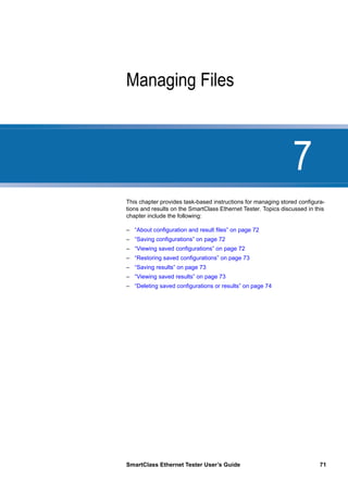 7
SmartClass Ethernet Tester User’s Guide 71
Chapter 7 Managing Files
This chapter provides task-based instructions for managing stored configura-
tions and results on the SmartClass Ethernet Tester. Topics discussed in this
chapter include the following:
– “About configuration and result files” on page 72
– “Saving configurations” on page 72
– “Viewing saved configurations” on page 72
– “Restoring saved configurations” on page 73
– “Saving results” on page 73
– “Viewing saved results” on page 73
– “Deleting saved configurations or results” on page 74
 