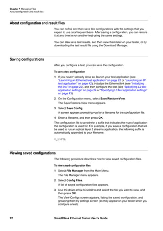 Chapter 7 Managing Files
About configuration and result files
72 SmartClass Ethernet Tester User’s Guide
About configuration and result files
You can define and then save test configurations with the settings that you
expect to use on a frequent basis. After saving a configuration, you can restore
it at any time to run another test using the same settings.
You can also save test results, and then view them later on your tester, or by
downloading the test result file using the Download Manager.
Saving configurations
After you configure a test, you can save the configuration.
To save a test configuration
1 If you haven’t already done so, launch your test application (see
“Launching an Ethernet test application” on page 22 or “Launching an IP
test application” on page 42), initialize the Ethernet link (see “Initializing
the link” on page 22), and then configure the test (see “Specifying L2 test
application settings” on page 24 or “Specifying L3 test application settings”
on page 43).
2 On the Configuration menu, select Save/Restore-View.
The Save/Restore-View menu appears.
3 Select Save Config.
A screen appears prompting you for a filename for the configuration file.
4 Enter a filename, and then press OK.
The configuration file is saved with a suffix that indicates the type of application
the configuration is used for. For example, if you save a configuration that will
be used to run an optical layer 3 streams application, the following suffix is
automatically appended to your filename:
O_L3STR
Viewing saved configurations
The following procedure describes how to view saved configuration files.
To view saved configuration files
1 Select File Manager from the Main Menu.
The File Manager menu appears.
2 Select Config Files.
A list of saved configuration files appears.
3 Use the down arrow to scroll to and select the file you want to view, and
then press OK.
The View Configs screen appears, listing the saved configuration, and
grouping them by settings screen (as they appear on your tester when you
configure a test).
 