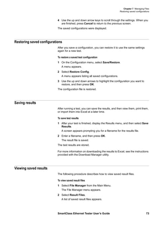 Chapter 7 Managing Files
Restoring saved configurations
SmartClass Ethernet Tester User’s Guide 73
4 Use the up and down arrow keys to scroll through the settings. When you
are finished, press Cancel to return to the previous screen.
The saved configurations were displayed.
Restoring saved configurations
After you save a configuration, you can restore it to use the same settings
again for a new test.
To restore a saved test configuration
1 On the Configuration menu, select Save/Restore.
A menu appears.
2 Select Restore Config.
A menu appears listing all saved configurations.
3 Use the up and down arrows to highlight the configuration you want to
restore, and then press OK.
The configuration file is restored.
Saving results
After running a test, you can save the results, and then view them, print them,
or import them into Excel at a later time.
To save test results
1 After your test is finished, display the Results menu, and then select Save
Results.
A screen appears prompting you for a filename for the results file.
2 Enter a filename, and then press OK.
The result file is saved.
The test results are stored.
For more information on downloading the results to Excel, see the instructions
provided with the Download Manager utility.
Viewing saved results
The following procedure describes how to view saved result files.
To view saved result files
1 Select File Manager from the Main Menu.
The File Manager menu appears.
2 Select Result Files.
A list of saved result files appears.
 