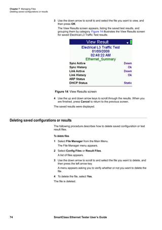Chapter 7 Managing Files
Deleting saved configurations or results
74 SmartClass Ethernet Tester User’s Guide
3 Use the down arrow to scroll to and select the file you want to view, and
then press OK.
The View Results screen appears, listing the saved test results, and
grouping them by category. Figure 14 illustrates the View Results screen
for saved Electrical L3 Traffic Test results.
4 Use the up and down arrow keys to scroll through the results. When you
are finished, press Cancel to return to the previous screen.
The saved results were displayed.
Deleting saved configurations or results
The following procedure describes how to delete saved configuration or test
result files.
To delete files
1 Select File Manager from the Main Menu.
The File Manager menu appears.
2 Select Config Files or Result Files.
A list of files appears.
3 Use the down arrow to scroll to and select the file you want to delete, and
then press the left arrow key.
A menu appears asking you to verify whether or not you want to delete the
file.
4 To delete the file, select Yes.
The file is deleted.
Figure 14 View Results screen
 