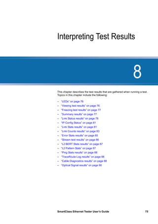 8
SmartClass Ethernet Tester User’s Guide 75
Chapter 8 Interpreting Test Results
This chapter describes the test results that are gathered when running a test.
Topics in this chapter include the following:
– “LEDs” on page 76
– “Viewing test results” on page 76
– “Freezing test results” on page 77
– “Summary results” on page 77
– “Link Status results” on page 78
– “IP Config Status” on page 81
– “Link Stats results” on page 81
– “Link Counts results” on page 83
– “Error Stats results” on page 85
– “Stream test results” on page 86
– “L2 BERT Stats results” on page 87
– “L2 Pattern Stats” on page 87
– “Ping Stats results” on page 88
– “TraceRoute Log results” on page 88
– “Cable Diagnostics results” on page 88
– “Optical Signal results” on page 90
 