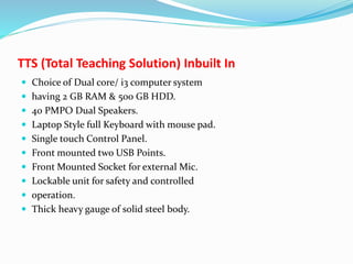 TTS (Total Teaching Solution) Inbuilt In
 Choice of Dual core/ i3 computer system
 having 2 GB RAM & 500 GB HDD.
 40 PMPO Dual Speakers.
 Laptop Style full Keyboard with mouse pad.
 Single touch Control Panel.
 Front mounted two USB Points.
 Front Mounted Socket for external Mic.
 Lockable unit for safety and controlled
 operation.
 Thick heavy gauge of solid steel body.
 