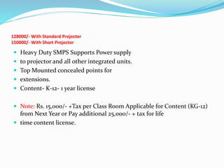 128000/- With Standard Projector
150000/- With Short Projector
 Heavy Duty SMPS Supports Power supply
 to projector and all other integrated units.
 Top Mounted concealed points for
 extensions.
 Content- K-12- 1 year license
 Note: Rs. 15,000/- +Tax per Class Room Applicable for Content (KG-12)
from Next Year or Pay additional 25,000/- + tax for life
 time content license.
 