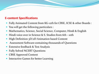 E-content Specifications
 Fully Animated Content from KG-12th for CBSE, ICSE & other Boards :
 You will get the following particulars :
 Mathematics, Science, Social Science, Computer, Hindi & English
 Hindi voice over in Science & S. Studies from 6th - 10th
 High Definition 3D/2D Animation based Content
 Assessment Software containing thousands of Questions
 Extensive feedback & Test Analysis
 Fully Solved NCERT Questions
 CBSE Approved Content
 Interactive Games for better Learning
 