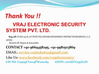 Thank You !!
VRAJ ELECTRONIC SECURITY
SYSTEM PVT. LTD.
Reg.off: H.NO.141/B, AT POST PALANSARI,PANDARIYA DISTRICTKAWARDHA, C.G
491559
Branch off: Raipur & Kawardha
CONTACT +91-9669458295, +91-9981503869
EMAIL: service.vrajindustry@gmail.com
Like Us: www.facebook.com/vrajelectronics/
CIN NO. U29253CT2014PTC001284 GSTIN: 22AAECV7357E2ZC
 