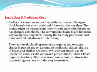 Smart Class & Traditional Class
 Earlier, the closed room teaching with teachers scribbling on
black boards was much criticized. However, that was then. The
rooms might be the same but the environment within the rooms
has changed completely. The conventional black-board has made
way for digital equipment, making the learning process not just
more colorful but also more interesting.
The traditional schooling experience requires you to attend
classes in person and on campus. In traditional classes, the use
of board and chalk is observed. While Smart classes use all
interactive modules like videos and presentations. Smart Classes
improves teaching effectiveness and eases administrative tasks
by providing teachers with the easy to use tools.
 