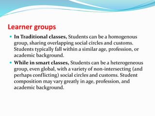 Learner groups
 In Traditional classes, Students can be a homogenous
group, sharing overlapping social circles and customs.
Students typically fall within a similar age, profession, or
academic background.
 While in smart classes, Students can be a heterogeneous
group, even global, with a variety of non-intersecting (and
perhaps conflicting) social circles and customs. Student
composition may vary greatly in age, profession, and
academic background.
 