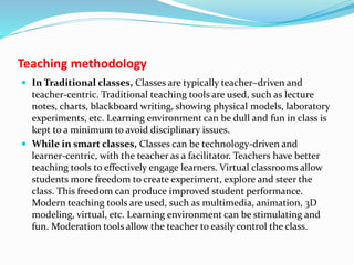 Teaching methodology
 In Traditional classes, Classes are typically teacher–driven and
teacher-centric. Traditional teaching tools are used, such as lecture
notes, charts, blackboard writing, showing physical models, laboratory
experiments, etc. Learning environment can be dull and fun in class is
kept to a minimum to avoid disciplinary issues.
 While in smart classes, Classes can be technology-driven and
learner-centric, with the teacher as a facilitator. Teachers have better
teaching tools to effectively engage learners. Virtual classrooms allow
students more freedom to create experiment, explore and steer the
class. This freedom can produce improved student performance.
Modern teaching tools are used, such as multimedia, animation, 3D
modeling, virtual, etc. Learning environment can be stimulating and
fun. Moderation tools allow the teacher to easily control the class.
 