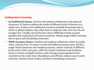 Collaboration in learning
 In Traditional classes, Teacher and students collaborate in the physical
classroom. It’s hard to address the needs of different levels of learners in a
single class. If there aren’t additional resources available for groups such as
slower or gifted students, they often have to make do with a one-size-fits-all
average class. Usually, one teacher per class is Difficult to bring in guest
speakers due to physical and travel constraints. Mostly single subject learning
due to space and scheduling constraints.
 While in smart classes, Teachers and students collaborate online via audio,
video, and text chat. It’s easier to work with different learner types. Divide a
single virtual classroom into breakout sessions, and let students of different
levels work at their own pace, while the teacher moderates and facilitates.
Easier to involve multiple teachers, and to bring in guest speakers from
anywhere in the world. Inter-disciplinary and off-beat subjects easy to teach
and learn, thanks to lack of space and fewer scheduling constraints.
 