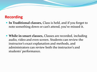 Recording
 In Traditional classes, Class is held, and if you forget to
note something down or can’t attend, you’ve missed it.
 While in smart classes, Classes are recorded, including
audio, video and even screen. Students can review the
instructor’s exact explanation and methods, and
administrators can review both the instructor’s and
students’ performance.
 