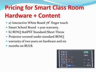 Pricing for Smart Class Room
Hardware + Content
 a) Interactive White Board 78” finger touch
 Smart School Brand -1 year warranty
 b) BENQ 806PST Standard/Short Throw
 Projector covered under standard BENQ
 warranty of two years on hardware and six
 months on BULB.
 