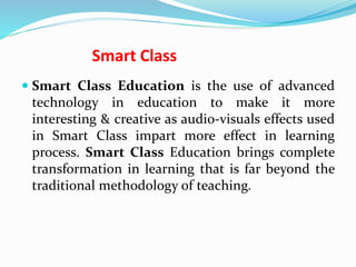 Smart Class
 Smart Class Education is the use of advanced
technology in education to make it more
interesting & creative as audio-visuals effects used
in Smart Class impart more effect in learning
process. Smart Class Education brings complete
transformation in learning that is far beyond the
traditional methodology of teaching.
 