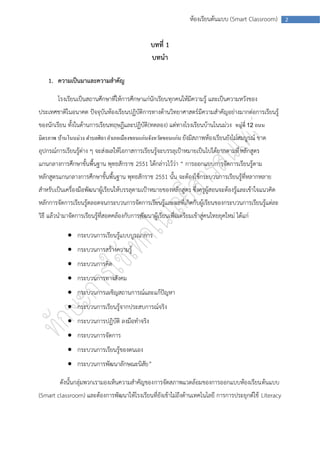 ห้องเรียนต้นแบบ (Smart Classroom)    2



                                                  บทที่ 1
                                                  บทนา

    1. ความเป็นมาและความสาคัญ

        โรงเรียนเป็นสถานศึกษาที่ให้การศึกษาแก่นักเรียนทุกคนให้มีความรู้ และเป็นความหวังของ
ประเทศชาติในอนาคต ปัจจุบันห้องเรียนปฏิบัติการทางด้านวิทยาศาสตร์ มีความสาคัญอย่างมากต่อการเรียนรู้
ของนักเรียน ทั้งในด้านการเรียนทฤษฎีและปฏิบัติ (ทดลอง) แต่ทางโรงเรียนบ้านโนนม่วง หมู่ที่ 12 ถนน
มิตรภาพ บ้านโนนม่วง ตาบลศิลา อาเภอเมืองขอนแก่นจังหวัดขอนแก่น ยังมีสภาพห้องเรียนยังไม่สมบูรณ์ ขาด
อุปกรณ์การเรียนรู้ต่าง ๆ จะส่งผลให้โอกาสการเรียนรู้จะบรรลุเป้าหมายเป็นไปได้ยากตามที่ หลักสูตร
แกนกลางการศึกษาขั้นพื้นฐาน พุทธสักราช 2551 ได้กล่าวไว้ว่า “ การออกแบบการจัดการเรียนรู้ตาม
หลักสูตรแกนกลางการศึกษาขั้นพื้นฐาน พุทธสักราช 2551 นั้น จะต้องใช้กระบวนการเรียนรู้ที่หลากหลาย
สาหรับเป็นเครื่องมือพัฒนาผู้เรียนให้บรรลุตามเป้าหมายของหลักสูตร ซึ่งครูผู้สอนจะต้องรู้และเข้าใจแนวคิด
หลักการจัดการเรียนรู้ตลอดจนกระบวนการจัดการเรียนรู้และผลที่เกิดกับผู้เรียนของกระบวนการเรียนรู้แต่ละ
วิธี แล้วนามาจัดการเรียนรู้ที่สอดคล้องกับการพัฒนาผู้เรียนเพื่อเตรียมเข้าสู่คนไทยยุคใหม่ ได้แก่

              กระบวนการเรียนรู้แบบบูรณาการ
              กระบวนการสร้างความรู้
              กระบวนการคิด
              กระบวนการทางสังคม
              กระบวนการเผชิญสถานการณ์และแก้ปัญหา
              กระบวนการเรียนรู้จากประสบการณ์จริง
              กระบวนการปฏิบัติ ลงมือทาจริง
              กระบวนการจัดการ
              กระบวนการเรียนรู้ของตนเอง
              กระบวนการพัฒนาลักษณะนิสัย ”

         ดังนั้นกลุ่มพวกเรามองเห็นความสาคัญของการจัดสภาพแวดล้อมของการออกแบบห้องเรียนต้นแบบ
(Smart classroom) และต้องการพัฒนาให้โรงเรียนที่ยังเข้าไม่ถึงด้านเทคโนโลยี การการประยุกต์ใช้ Literacy
 