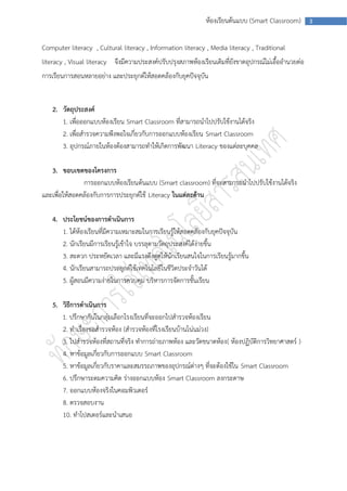 ห้องเรียนต้นแบบ (Smart Classroom)        3



Computer literacy , Cultural literacy , Information literacy , Media literacy , Traditional
literacy , Visual literacy จึงมีความประสงค์ปรับปรุงสภาพห้องเรียนเดิมที่ยังขาดอุปกรณ์ไม่เอื้ออานวยต่อ
การเรียนการสอนหลายอย่าง และประยุกต์ให้สอดคล้องกับยุคปัจจุบัน


    2. วัตถุประสงค์
       1. เพื่อออกแบบห้องเรียน Smart Classroom ที่สามารถนาไปปรับใช้งานได้จริง
       2. เพื่อสารวจความพึงพอใจเกี่ยวกับการออกแบบห้องเรียน Smart Classroom
       3. อุปกรณ์ภายในห้องต้องสามารถทาให้เกิดการพัฒนา Literacy ของแต่ละบุคคล

   3. ขอบเขตของโครงการ
               การออกแบบห้องเรียนต้นแบบ (Smart classroom) ที่จะสามารถนาไปปรับใช้งานได้จริง
และเพื่อให้สอดคล้องกับการการประยุกต์ใช้ Literacy ในแต่ละด้าน

    4. ประโยชน์ของการดาเนินการ
       1. ได้ห้องเรียนที่มีความเหมาะสมในการเรียนรู้ให้สอดคล้องกับยุคปัจจุบัน
       2. นักเรียนมีการเรียนรู้เข้าใจ บรรลุตามวัตถุประสงค์ได้ง่ายขึ้น
       3. สะดวก ประหยัดเวลา และมีแรงดึงดูดให้นักเรียนสนใจในการเรียนรู้มากขึ้น
       4. นักเรียนสามารถประยุกต์ใช้เทคโนโลยีในชีวิตประจาวันได้
       5. ผู้สอนมีความง่ายในการควบคุม บริหารการจัดการชั้นเรียน

    5. วิธีการดาเนินการ
       1. ปรึกษากันในกลุ่มเลือกโรงเรียนที่จะออกไปสารวจห้องเรียน
       2. ทาเรื่องขอสารวจห้อง (สารวจห้องที่โรงเรียนบ้านโน่นม่วง)
       3. ไปสารวจห้องที่สถานที่จริง ทาการถ่ายภาพห้อง และวัดขนาดห้อง( ห้องปฏิบัติการวิทยาศาสตร์ )
       4. หาข้อมูลเกี่ยวกับการออกแบบ Smart Classroom
       5. หาข้อมูลเกี่ยวกับราคาและสมรรถภาพของอุปกรณ์ต่างๆ ที่จะต้องใช้ใน Smart Classroom
       6. ปรึกษาระดมความคิด ร่างออกแบบห้อง Smart Classroom ลงกระดาษ
       7. ออกแบบห้องจริงในคอมพิวเตอร์
       8. ตรวจสอบงาน
       10. ทาโปสเตอร์และนาเสนอ
 