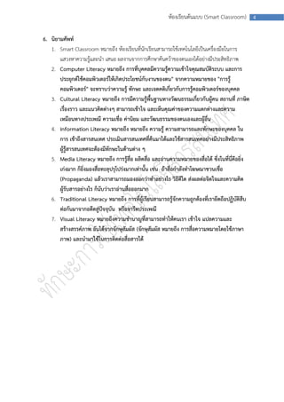ห้องเรียนต้นแบบ (Smart Classroom)       4



6. นิยามศัพท์
   1. Smart Classroom หมายถึง ห้องเรียนที่นักเรียนสามารถใช้เทคโนโลยีเป็นเครื่องมือในการ
       แสวงหาความรู้และนา เสนอ ผลงานจากการศึกษาค้นคว้าของตนเองได้อย่างมีประสิทธิภาพ
   2. Computer Literacy หมายถึง การที่บุคคลมีความรู้ความเข้าใจคุณสมบัติระบบ และการ
       ประยุกต์ใช้คอมพิวเตอร์ให้เกิดประโยชน์กับงานของตน" จากความหมายของ "การรู้
       คอมพิวเตอร์" จะทราบว่าความรู้ ทักษะ และเจตคติเกี่ยวกับการรู้คอมพิวเตอร์ของบุคคล
   3. Cultural Literacy หมายถึง การมีความรู้พื้นฐานทางวัฒนธรรมเกี่ยวกับผู้คน สถานที่ ภาษิต
       เรื่องราว และแนวคิดต่างๆ สามารถเข้าใจ และเห็นคุณค่าของความแตกต่างและความ
       เหมือนทางประเพณี ความเชื่อ ค่านิยม และวัฒนธรรมของตนเองและผู้อื่น
   4. Information Literacy หมายถึง หมายถึง ความรู้ ความสามารถและทักษะของบุคคล ใน
       การ เข้าถึงสารสนเทศ ประเมินสารสนเทศที่ค้นมาได้และใช้สารสนเทศอย่างมีประสิทธิภาพ
       ผู้รู้สารสนเทศจะต้องมีทักษะในด้านต่าง ๆ
   5. Media Literacy หมายถึง การรู้สื่อ ผลิตสื่อ และอ่านความหมายของสื่อได้ ซึ่งในที่นี่คือยิ่ง
       เก่งมาก ก็ยิ่งมองสื่อทะลุปรุโปร่งมากเท่านั้น เช่น ถ้าสื่อกาลังทาโฆษณาชวนเชื่อ
       (Propaganda) แล้วเราสามารถมองออกว่าทาอย่างไร วิธีดีใด ส่งผลต่อจิตใจและความคิด
       ผู้รับสารอย่างไร ก็นับว่าเราอ่านสื่อออกมาก
   6. Traditional Literacy หมายถึง การที่ผู้เรียนสามารถรู้จักความถูกต้องที่เรายึดถือปฏิบัติสืบ
       ต่อกันมาจากอดีตสู่ปัจจุบัน หรือจารีตประเพณี
   7. Visual Literacy หมายถึงความชานาญที่สามารถทาให้คนเรา เข้าใจ แปลความและ
       สร้างสรรค์ภาพ อันได้จากจักษุสัมผัส (จักษุสัมผัส หมายถึง การสื่อความหมายโดยใช้ภาษา
       ภาพ) และนามาใช้ในการติดต่อสื่อสารได้
 