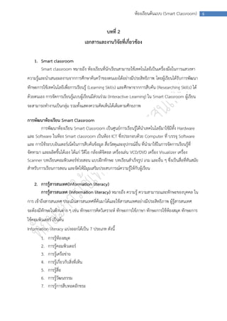 ห้องเรียนต้นแบบ (Smart Classroom)      6



                                                 บทที่ 2
                                      เอกสารและงานวิจัยที่เกี่ยวข้อง

    1. Smart classroom
       Smart classroom หมายถึง ห้องเรียนที่นักเรียนสามารถใช้เทคโนโลยีเป็นเครื่องมือในการแสวงหา
ความรู้และนาเสนอผลงานจากการศึกษาค้นคว้าของตนเองได้อย่างมีประสิทธิภาพ โดยผู้เรียนได้รับการพัฒนา
ทักษะการใช้เทคโนโลยีเพื่อการเรียนรู้ (Learning Skills) และศึกษาจากการสืบค้น (Researching Skills) ได้
ด้วยตนเอง การจัดการเรียนรู้แบบผู้เรียนมีส่วนร่วม (Interactive Learning) ใน Smart Classroom ผู้เรียน
จะสามารถทางานเป็นกลุ่ม รวมทั้งแสดงความคิดเห็นได้เต็มตามศักยภาพ

การพัฒนาห้องเรียน Smart Classroom
       การพัฒนาห้องเรียน Smart Classroom เป็นศูนย์การเรียนรู้ได้นาเทคโนโลยีมาใช้มีทั้ง Hardware
และ Software ในห้อง Smart classroom เป็นห้อง ICT ซึ่งประกอบด้วย Computer ที่ บรรจุ Software
และ การใช้ระบบอินเตอร์เน็ตในการสืบค้นข้อมูล สื่อวัสดุและอุปกรณ์อื่น ที่นามาใช้ในการจัดการเรียนรู้ที่
จัดหามา และผลิตขึ้นได้เอง ได้แก่ วีดีโอ กล้องดิจิตอล เครื่องเล่น VCD/DVD เครื่อง Visualizer เครื่อง
Scanner บทเรียนคอมพิวเตอร์ช่วยสอน แบบฝึกทักษะ บทเรียนสาเร็จรูป เกม และอื่น ๆ ซึ่งเป็นสื่อที่ทันสมัย
สาหรับการเรียนการสอน และจัดให้มีมุมเสริมประสบการณ์ความรู้ให้กับผู้เรียน

    2. การรู้สารสนเทศ(Information literacy)
       การรู้สารสนเทศ (Information literacy) หมายถึง ความรู้ ความสามารถและทักษะของบุคคล ใน
การ เข้าถึงสารสนเทศ ประเมินสารสนเทศที่ค้นมาได้และใช้สารสนเทศอย่างมีประสิทธิภาพ ผู้รู้สารสนเทศ
จะต้องมีทักษะในด้านต่าง ๆ เช่น ทักษะการคิดวิเคราะห์ ทักษะการใช้ภาษา ทักษะการใช้ห้องสมุด ทักษะการ
ใช้คอมพิวเตอร์ เป็นต้น
Information literacy แบ่งออกได้เป็น 7 ประเภท ดังนี้
        1.   การรู้ห้องสมุด
        2.   การรู้คอมพิวเตอร์
        3.   การรู้เครือข่าย
        4.   การรู้เกี่ยวกับสิ่งที่เห็น
        5.   การรู้สื่อ
        6.   การรู้วัฒนธรรม
        7.   การรู้การสืบทอดอักขระ
 