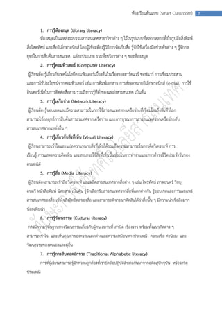 ห้องเรียนต้นแบบ (Smart Classroom)          7



         1. การรู้ห้องสมุด (Library literacy)
         ห้องสมุดเป็นแหล่งรวบรวมสารสนเทศสาขาวิชาต่าง ๆ ไว้ในรูปแบบที่หลากหลายทั้งในรูปสื่อสิ่งพิมพ์
สื่อโสตทัศน์ และสื่ออิเล็กทรอนิกส์ โดยผู้ใช้จะต้องรู้วิธีการจัดเก็บสื่อ รู้จักใช้เครื่องมือช่วยค้นต่าง ๆ รู้จักกล
ยุทธ์ในการสืบค้นสารสนเทศ แต่ละประเภท รวมทั้งบริการต่าง ๆ ของห้องสมุด
         2. การรู้คอมพิวเตอร์ (Computer Literacy)
ผู้เรียนต้องรู้เกี่ยวกับเทคโนโลยีคอมพิวเตอร์เบื้องต้นในเรื่องของฮาร์ดแวร์ ซอฟแวร์ การเชื่อมประสาน
และการใช้ประโยชน์จากคอมพิวเตอร์ เช่น การพิมพ์เอกสาร การส่งจดหมายอิเล็กทรอนิกส์ (e-mail) การใช้
อินเตอร์เน็ตในการติดต่อสื่อสาร รวมถึงการรู้ที่ตั้งของแหล่งสารสนเทศ เป็นต้น
         3. การรู้เครือข่าย (Network Literacy)
ผู้เรียนต้องรู้ขอบเขตและมีความสามารถในการใช้สารสนเทศทางเครือข่ายที่เชื่อมโยงถึงกันทั่วโลก
สามารถใช้กลยุทธ์การสืบค้นสารสนเทศจากเครือข่าย และการบูรณาการสารสนเทศจากเครือข่ายกับ
สารสนเทศจากแหล่งอื่น ๆ
         4. การรู้เกี่ยวกับสิ่งที่เห็น (Visual Literacy)
ผู้เรียนสามารถเข้าใจและแปลความหมายสิ่งที่เห็นได้รวมถึงความสามารถในการคิดวิเคราะห์ การ
เรียนรู้ การแสดงความคิดเห็น และสามารถใช้สิ่งที่เห็นนั้นช่วยในการทางานและการดารงชีวิตประจาวันของ
ตนเองได้
         5. การรู้สื่อ (Media Literacy)
ผู้เรียนต้องสามารถเข้าถึง วิเคราะห์ และผลิตสารสนเทศจากสื่อต่าง ๆ เช่น โทรทัศน์ ภาพยนตร์ วิทยุ
ดนตรี หนังสือพิมพ์ นิตยสาร เป็นต้น รู้จักเลือกรับสารสนเทศจากสื่อที่แตกต่างกัน รู้ขอบเขตและการเผยแพร่
สารสนเทศของสื่อ เข้าใจถึงอิทธิพลของสื่อ และสามารถพิจารณาตัดสินได้ว่าสื่อนั้น ๆ มีความน่าเชื่อถือมาก
น้อยเพียงไร
         6. การรู้วัฒนธรรม (Cultural literacy)
การมีความรู้พื้นฐานทางวัฒนธรรมเกี่ยวกับผู้คน สถานที่ ภาษิต เรื่องราว พร้อมทั้งแนวคิดต่าง ๆ
สามารถเข้าใจ และเห็นคุณค่าของความแตกต่างและความเหมือนทางประเพณี ความเชื่อ ค่านิยม และ
วัฒนธรรมของตนเองและผู้อื่น
         7. การรู้การสืบทอดอักขระ (Traditional Alphabetic literacy)
         การที่ผู้เรียนสามารถรู้จักความถูกต้องที่เรายึดถือปฏิบัติสืบต่อกันมาจากอดีตสู่ปัจจุบัน หรือจารีต
ประเพณี
 