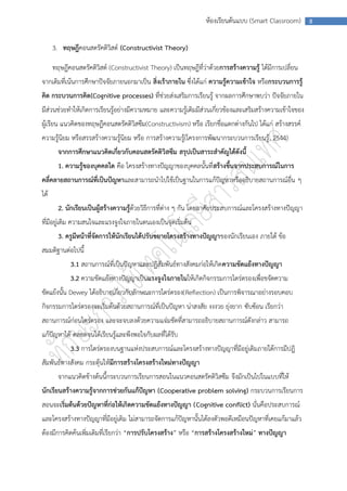 ห้องเรียนต้นแบบ (Smart Classroom)       8



      3. ทฤษฎีคอนสตรัคติวิสต์ (Constructivist Theory)

      ทฤษฎีคอนสตรัคติวิสต์ (Constructivist Theory) เป็นทฤษฎีที่ว่าด้วยการสร้างความรู้ ได้มีการเปลี่ยน
จากเดิมที่เน้นการศึกษาปัจจัยภายนอกมาเป็น สิ่งเร้าภายใน ซึ่งได้แก่ ความรู้ความเข้าใจ หรือกระบวนการรู้
คิด กระบวนการคิด(Cognitive processes) ที่ช่วยส่งเสริมการเรียนรู้ จากผลการศึกษาพบว่า ปัจจัยภายใน
มีส่วนช่วยทาให้เกิดการเรียนรู้อย่างมีความหมาย และความรู้เดิมมีส่วนเกี่ยวข้องและเสริมสร้างความเข้าใจของ
ผู้เรียน แนวคิดของทฤษฎีคอนสตรัคติวิสซึม(Constructivism) หรือ เรียกชื่อแตกต่างกันไป ได้แก่ สร้างสรรค์
ความรู้นิยม หรือสรรสร้างความรู้นิยม หรือ การสร้างความรู้(โครงการพัฒนากระบวนการเรียนรู้ , 2544)
        จากการศึกษาแนวคิดเกี่ยวกับคอนสตรัคติวิสซึม สรุปเป็นสาระสาคัญได้ดังนี้
        1. ความรู้ของบุคคลใด คือ โครงสร้างทางปัญญาของบุคคลนั้นที่สร้างขึ้นจากประสบการณ์ในการ
คลี่คลายสถานการณ์ที่เป็นปัญหาและสามารถนาไปใช้เป็นฐานในการแก้ปัญหาหรืออธิบายสถานการณ์อื่น ๆ
ได้
        2. นักเรียนเป็นผู้สร้างความรู้ด้วยวิธีการที่ต่าง ๆ กัน โดยอาศัยประสบการณ์และโครงสร้างทางปัญญา
ที่มีอยู่เดิม ความสนใจและแรงจูงใจภายในตนเองเป็นจุดเริ่มต้น
        3. ครูมีหน้าที่จัดการให้นักเรียนได้ปรับขยายโครงสร้างทางปัญญาของนักเรียนเอง ภายใต้ ข้อ
สมมติฐานต่อไปนี้
             3.1 สถานการณ์ที่เป็นปัญหาและปฏิสัมพันธ์ทางสังคมก่อให้เกิด ความขัดแย้งทางปัญญา
            3.2 ความขัดแย้งทางปัญญาเป็นแรงจูงใจภายในให้เกิดกิจกรรมการไตร่ตรองเพื่อขจัดความ
ขัดแย้งนั้น Dewey ได้อธิบายเกี่ยวกับลักษณะการไตร่ตรอง(Reflection) เป็นการพิจารณาอย่างรอบคอบ
กิจกรรมการไตร่ตรองจะเริ่มต้นด้วยสถานการณ์ที่เป็นปัญหา น่าสงสัย งงงวย ยุ่งยาก ซับซ้อน เรียกว่า
สถานการณ์ก่อนไตร่ตรอง และจะจบลงด้วยความแจ่มชัดที่สามารถอธิบายสถานการณ์ดังกล่าว สามารถ
แก้ปัญหาได้ ตลอดจนได้เรียนรู้และพึงพอใจกับผลที่ได้รับ
             3.3 การไตร่ตรองบนฐานแห่งประสบการณ์และโครงสร้างทางปัญญาที่มีอยู่เดิมภายใต้การมีปฎิ
สัมพันธ์ทางสังคม กระตุ้นให้มีการสร้างโครงสร้างใหม่ทางปัญญา
        จากแนวคิดข้างต้นนี้กระบวนการเรียนการสอนในแนวคอนสตรัคติวิสซึม จึงมักเป็นไปในแบบที่ให้
นักเรียนสร้างความรู้จากการช่วยกันแก้ปัญหา (Cooperative problem solving) กระบวนการเรียนการ
สอนจะเริ่มต้นด้วยปัญหาที่ก่อให้เกิดความขัดแย้งทางปัญญา (Cognitive conflict) นั่นคือประสบการณ์
และโครงสร้างทางปัญญาที่มีอยู่เดิม ไม่สามารถจัดการแก้ปัญหานั้นได้ลงตัวพอดีเหมือนปัญหาที่เคยแก้มาแล้ว
ต้องมีการคิดค้นเพิ่มเติมที่เรียกว่า “การปรับโครงสร้าง” หรือ “การสร้างโครงสร้างใหม่” ทางปัญญา
 