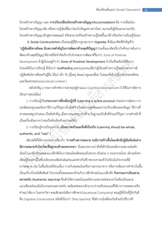 ห้องเรียนต้นแบบ (Smart Classroom)       10



โครงสร้างทางปัญญา และ การปรับเปลี่ยนโครงสร้างทางปัญญา(Accomodation) คือ การเชื่อมโยง
โครงสร้างทางปัญญาเดิม หรือความรู้เดิมที่มีมาก่อนกับข้อมูลข่าวสารใหม่ จนกระทั่งผู้เรียนสามารถปรับ
โครงสร้างทางปัญญาเข้าสู่สภาพสมดุลย์ หรือสามารถที่จะสร้างความรู้ใหม่ขึ้นมาได้ หรือเกิดการเรียนรู้นั่นเอง
      2. Social Constructivism เป็นทฤษฎีที่มีรากฐานมาจาก Vygotsky ซึ่งมีแนวคิดที่สาคัญที่ว่า
"ปฏิสัมพัธ์ทางสังคม มีบทบาทสาคัญในการพัฒนาด้านพุทธิปัญญา"รวมทั้งแนวคิดเกี่ยวกับศักยภาพในการ
พัฒนาด้านพุทธิปัญญาที่อาจมีข้อจากัดเกี่ยวกับช่วงของการพัฒนาที่รียกว่า Zone of Proximal
Development ถ้าผู้เรียนอยู่ต่ากว่า Zone of Proximal Development จาเป็นที่จะต้องได้รับการ
ช่วยเหลือในการเรียนรู้ ที่เรียกว่า Scaffolding และVygotskyเชื่อว่าผู้เรียนสร้างความรู้โดยผ่านทางการมี
ปฏิสัมพันธ์ทางสังคมกับผู้อื่น ได้แก่ เด็ก กับ ผู้ใหญ่ พ่อแม่ ครูและเพื่อน ในขณะที่เด็กอยู่ในบริบทของสังคม
และวัฒนธรรม(Sociocultural context )
        หลักสาคัญ 2 ประการสาหรับการนาทฤษฎีตามแนว Cognitive constructivism ไปใช้ในการจัดการ
เรียนการสอนได้แก่
     1. การเรียนรู้เป็นกระบวนการที่ลงมือปฏิบัติ (Learning is active process) ประสบการณ์ตรง การ
ลองผิดลองถูกและค้นหาวิธีการแก้ปัญหาเป็นสิ่งที่จาเป็นต่อการดูดซึมและการปรับเปลี่ยนของข้อมูล วิธีการที่
สารสนเทศถูกนาเสนอ เป็นสิ่งสาคัญ เมื่อสารสนเทศถูกนาเข้ามาในฐานะเป็นสิ่งที่ช่วยแก้ปัญหา อาจทาหน้าที่
เป็นเครื่องมือมากกว่าจะเป็นข้อเท็จจริงอย่างแท้จริง
     2. การเรียนรู้ควรเป็นองค์รวม เน้นสภาพจริงและสิ่งที่เป็นจริง (Learning should be whole,
authentic, and "real" )
     เพียเจต์ได้ให้ความกระจ่างเกี่ยวกับ "การสร้างความหมาย จะมีการสร้างขึ้นโดยเด็กมีปฏิสัมพันธ์อย่าง
มีความหมายกับโลกโลกที่อยู่รอบตัวของพวกเขา" นั่นหมายความว่าสิ่งที่เด็กเรียนจะมีความหมายต่อเด็ก
น้อยถ้าแยกฝึกทักษะของแบบฝึกหัดในการสอนโดยตัดตอนเป็นช่วงๆ เป็นส่วน ๆ จนจบประโยค เด็กจะยังคง
เรียนรู้สิ่งเหล่านี้ในห้องเรียนของเพียต์เจต์แต่จะแตกต่างกันที่ว่าพวกเขาจะเข้าไปเรียนในกิจกรรมที่มี
ความหมาย เช่น ในชั้นเรียนที่เรียนเรื่อง การเก็บสะสมเงินหรือการฝากธนาคาร หรือการเขียนการทาข่าวในชั้น
เรียนเกี่ยวกับหนังสือพิมพ์ กิจกรรมทั้งหมดจะตรงข้ามกับการฝึกทักษะในแบบฝึกหัด กิจกรรมการเรียนตาม
สภาพจริง (Authentic learning) ซึงเด็กให้ความสนใจและมีความหมายต่อพวกเขาในห้องเรียนตาม
                                ่
แนวเพียเจต์จะเน้นกิจกรรมตามสภาพจริง จะมีผลต่อพวกเด็กมากกว่าระดับคะแนนที่ได้จากการทดสอบหรือ
คาชมว่าดีมาก ในสาขาวิชา คอมพิวเตอร์เพื่อการศึกษา(Educational Computing) ทฤษฎีที่เป็นที่รู้จักกันดี
คือ Cognitive Constructivist หรือที่เรียกว่า "Dirty teaching" ซึ่งมีการเน้นที่ตรงกันข้ามกับวิธีการที่
 