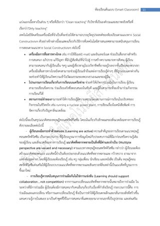 ห้องเรียนต้นแบบ (Smart Classroom)          11



แบ่งแยกเนื้อหาเป็นส่วน ๆ หรือที่เรียกว่า "Clean teaching" กับวิชาที่เป็นองค์รวมและสภาพจริงหรือที่
เรียกว่า"Dirty teaching"
เทคโนโลยีจัดเตรียมเครื่องมือที่จาเป็นที่จะช่วยให้สามารถบรรลุวัตถุประสงค์ของห้องเรียนตามแนวทาง Social
Constructivism ตัวอย่างข้างล่างนี้จะแสดงเกี่ยวกับวิธีการที่เทคโนโลยีสารสนเทศสามารถสนับสนุนการเรียน
การสอนตามแนวทาง Social Constructivism ต่อไปนี้
       เครื่องมือการสื่อสารทางไกล เช่น การใช้อีเมล(E-mail) และอินเทอร์เนต ช่วยเป็นสื่อกลางสาหรับ
        การสนทนา อภิปราย แก้ปัญหา ที่มีปฏิสัมพันธ์ที่นาไปสู่ การสร้างความหมายทางสังคม ผู้เรียน
        สามารถสนทนากับผู้เรียนอื่น ๆครู และผู้เชี่ยวชาญในวงวิชาชีพที่อาจอยู่ไกลจากชั้นเรียนของพวกเขา
        เครื่องมือสื่อสารทางไกลยังคงสามารถช่วยผู้เรียนเข้าถึงแหล่งการเรียนรู้ต่างๆ ที่มีรูปแบบแตกต่างกัน
        จะช่วยทาให้ผู้เรียนเกิดความเข้าใจวัฒนธรรมของพวกเขาเองและของผู้อื่น
       โปรแกรมการเรียนเกี่ยวกับการเรียนบนเครือข่าย ช่วยทาให้เกิดการร่วมมือในการเรียน ผู้เรียน
        สามารถเขียนข้อความ ร่วมเรียนจริงซึ่งตอบสนองในทันที และผู้อื่นสามารถที่จะเข้ามาร่วมกิจกรรม
        การเรียนก็ได้
       สถานการณ์จาลองสามารถทาให้การเรียนรู้มีความหมายโดยสถานการณ์การเรียนในบริบทของ
        กิจกรรมในชีวิตจริง เช่น running a nuclear power plant, การเขียนเรื่องในหนังสือพิมพ์ การ
        จัดการเกี่ยวกับปัญหาสิ่งแวดล้อม

ต่อไปนี้จะเป็นสรุปแนวคิดของทฤษฎีคอนสตรัคติวิสซึม โดยเน้นเกี่ยวกับลักษณะของสิ่งแวดล้อมทางการเรียนรู้
ดังรายละเอียดต่อไปนี้
      - ผู้เรียนลงมือกระทาด้วยตนเอง (Learning are active) ความสาคัญของการเรียนตามแนวทฤษฎี
คอนสตรัคติวิสซึม เป็นกระบวนการ ที่ผู้เรียนบูรณาการข้อมูลใหม่กับประสบการณ์ที่มีมาก่อนหรือความรู้เดิม
ของผู้เรียน และสิ่งแวดล้อมทางการเรียนรู้ แนวคิดที่หลากหลายเป็นสิ่งที่มีค่าและจาเป็น (Multiple
perspective are valued and necessary) ตามแนวทางทฤษฎีคอนสตรัคติวิสซึม กล่าวว่า ผู้เรียนจะต้อง
สร้างแนวคิดของตนเอง แนวคิดนี้จาเป็นต้องประกอบด้วยแนวคิดที่หลากหลายและ กว้างขวาง อาจมาจาก
แหล่งข้อมูลต่างๆ โดยที่ผู้เรียนจะต้องเรียนรู้ เช่น ครู กลุ่มเพื่อน นักเขียน และหนังสือ เป็นต้น ทฤษฎีคอน
สตรัคติวิสซึมส่งเสริมให้ผู้เรียนรวบรวมแนวคิดที่หลากหลายและสังเคราะห์สิ่งเหล่านี้เป็นแนวคิดที่บูรณาการ
ขึ้นมาใหม่
       - การเรียนรู้ควรสนับสนุนการร่วมมือกันไม่ใช่การแข่งขัน (Learning should support
collaboration , not competition) จากการแลกเปลี่ยนแนวคิดที่หลากหลายนั้นหมายถึงการร่วมมือ ใน
ระหว่างที่มีการร่วมมือ ผู้เรียนต้องมีการสนทนากับคนอื่นๆเกี่ยวกับเรื่องที่กาลังเรียนรู้ กระบวนการนี้คือ การ
ร่วมมือและแลกเปลี่ยน หรือการแลกเปลี่ยนเรียนรู้ ซึ่งเป็นการทาให้ผู้เรียนตกผลึกและกลั่นกรองสิ่งที่สร้างขึ้น
แทนความรู้ภายในสมอง มาเป็นคาพูดที่ใช้ในการสนทนาที่แสดงออกมาภายนอกที่เป็นรูปธรรม และส่งเสริม
 