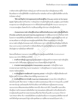 ห้องเรียนต้นแบบ (Smart Classroom)           12



การสังเคราะห์ความรู้ที่จาเป็นต่อการเรียนรู้ และการสร้างความหมายในการเรียนรู้ของตนเอง ดังนั้น
สิ่งแวดล้อมทางการเรียนรู้ที่จัดให้มีการร่วมมือกันจะเป็นการส่งเสริมการสร้างความรู้ซึ่งเป็นสิ่งที่มีความจาเป็น
จาเป็นต่อการเรียนรู้
       - ให้ความสาคัญกับการควบคุมตนเองตามระดับของผู้เรียน (Focuses control at the leaner
level) ถ้าผู้เรียนลงมือกระทาในบริบท การเรียนรู้ โดยการร่วมมือกับผู้เรียนคนอื่น และผู้สอน และจาเป็นต้อง
ควบคุมกระบวนการเรียนรู้ด้วยตนเองมากกว่าการที่เรียนในลักษณะที่เป็นผู้รับฟัง (Passive listening) จาก
การบรรยายของผู้สอน นี่แสดงเกี่ยวกับการเปลี่ยนแปลงพื้นฐานกิจกรรมการเรียนรู้ในห้องเรียน

      - นาเสนอประสบการณ์การเรียนรู้ที่ตรงกับสภาพที่เป็นจริงหรือประสบการณ์การเรียนรู้ในชีวิตจริ ง
(Provides authentic,real-world learning experiences) ความรู้ที่ถูกแยกออกจากบริบทในสภาพจริง
ในระหว่างการสอนสิ่งที่เรียนเป็นสิ่งที่ไม่ใช่สภาพจริงนั้น มักจะเป็น สิ่งที่ไม่มีความหมายต่อผู้เรียนมากนัก แต่
สภาพแวดล้อมทางการเรียนรู้ตามแนวทฤษฎีคอนสตรัคติวิสซึม ที่จัดสภาพแวดล้อมทางการเรียนรู้ใน
สถานการณ์ต่างๆที่อยู่ในบริบทของสภาพจริง ดังนั้นประสบการณ์ การเรียนรู้ที่ประยุกต์ไปสู่ปัญหาในชีวิตจริง
(Real world problems)จะช่วยสร้างการเชื่อมโยงที่แข็งแกร่ง และส่งผลให้ผู้เรียนสามารถประยุกต์สิ่งที่ได้
เรียนไปสู่สถานการณ์ใหม่ในสภาพชีวิตจริงได้

ข้อตกลงเบื้องต้นของการออกแบบการสอนที่มีพื้นฐานจากทฤษฎีคอนสตรัคติวิสซึม (Constructivism)
Bednar etal (1991) ได้ให้ข้อตกลงไว้ดังนี้
      1. การสร้างการเรียนรู้ (Learning Constructed) ความรู้จะถูกสร้างจากประสบการณ์การเรียนรู้เป็น
กระบวนการสร้าง สิ่งขึ้นแทนความรู้(Representation)ในสมองที่ผู้เรียนเป็นผู้สร้างขึ้น
      2. การแปลความหมายของแต่ละคน (Interpretation personal) การเรียนรู้เป็นการแปล
ความหมายตามสภาพจริง (Real world) ของแต่ละคน" การเรียนรู้เป็นผลจากการแปลความหมายตาม
ประสบการณ์ของแต่ละคน
      3. การเรียนรู้เกิดจาการลงมือกระทา (Learning active) การเรียนรู้เป็นการที่ผู้เรียนได้ลงมือกระทา
ซึ่งเป็นการสร้าง ความหมายที่พัฒนาโดยอาศัยพื้นฐานของประสบการณ์
      4. การเรียนรู้ที่เกิดจากการร่วมมือ (Learning Collaborative) ความหมายในการเรียนรู้เป็นการ
ต่อรองจากแนวคิด ที่หลากหลาย "การพัฒนาความคิดรวบยอดของตนเอง ได้มาจากการร่วมแบ่งปัน แนวคิดที่
หลากหลายในกลุ่ม และในขณะเดียวกันก็ปรับเปลี่ยนการสร้างสิ่งที่แทนความรู้ในสมอง(Knowledge
representation)ที่สนองตอบต่อแนวคิดที่หลากหลายนั้น หรืออาจกล่าวได้ว่า ในขณะที่มีการแลกเปลี่ยน
เรียนรู้โดยการอภิปรายเสนอความคิดเห็นที่หลากหลายของแต่ละคน ผู้เรียนจะมีการปรับเปลี่ยนโครงสร้าง
ความรู้ของตนด้วยและสร้างความหมายของตนเองขึ้นมาใหม่ ซึ่งตรงกับแนวคิด Cunningham ที่กล่าวว่า
"บทบาทของการศึกษา คือ การส่งเสริมให้เกิดความร่วมมือกับคนอื่นจากการร่วมแสดงแนวคิดที่หลากหลายที่
จะทาให้เกิดปัญหาเฉพาะและนาไปสู่การเลือกจุดหรือสถานการณ์ที่พวกเขาจะยอมรับในระหว่างกัน …."
 