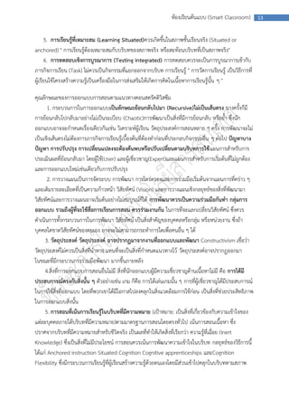 ห้องเรียนต้นแบบ (Smart Classroom)         13



      5. การเรียนรู้ที่เหมาะสม (Learning Situated)ควรเกิดขึ้นในสภาพชั้นเรียนจริง (Situated or
anchored) " การเรียนรู้ต้องเหมาะสมกับบริบทของสภาพจริง หรือสะท้อนบริบทที่เป็นสภาพจริง"
      6. การทดสอบเชิงการบูรณาการ (Testing Integrated) การทดสอบควรจะเป็นการบูรณาการเข้ากับ
ภารกิจการเรียน (Task) ไม่ควรเป็นกิจกรรมที่แยกออกจากบริบท การเรียนรู้ " การวัดการเรียนรู้ เป็นวิธีการที่
ผู้เรียนใช้โครงสร้างความรู้เป็นเครื่องมือในการส่งเสริมให้เกิดการคิดในเนื้อหาการเรียนรู้นั้น ๆ "

คุณลักษณะของการออกแบบการสอนตามแนวทางคอนสตรัคติวิสซึม
       1. กระบวนการในการออกแบบเป็นลักษณะย้อนกลับไปมา (Recursive)ไม่เป็นเส้นตรง บางครั้งก็มี
การย้อนกลับไปกลับมาอย่างไม่เป็นระเบียบ (Chaotic)การพัฒนาเป็นสิ่งที่มีการย้อนกลับ หรือย้า ซึ่งนัก
ออกแบบอาจจะกาหนดเรื่องเดียวกันเช่น วิเคราะห์ผู้เรียน วัตถุประสงค์การสอนหลาย ๆ ครั้ง การพัฒนาจะไม่
เป็นเชิงเส้นตรงไม่ต้องการภารกิจการเรียนรู้เบื้องต้นที่ต้องทาก่อนที่ประกอบกิจกรรมอื่น ๆ ต่อไป ปัญหาบาง
ปัญหา การปรับปรุง การเปลี่ยนแปลงจะต้องค้นพบหรือปรับเปลี่ยนตามบริบทการใช้ แผนการสาหรับการ
ประเมินผลที่ย้อนกลับมา โดยผู้ใช้(User) และผู้เชี่ยวชาญ(Expert)และแผนการสาหรับการเริ่มต้นที่ไม่ถูกต้อง
และการออกแบบใหม่เช่นเดียวกับการปรับปรุง
       2. การวางแผนเป็นการจัดระบบ การพัฒนา การไตร่ตรองและการร่วมมือเริ่มต้นจากแผนการที่คร่าว ๆ
และเติมรายละเอียดที่เป็นความก้าวหน้า วิสัยทัศน์ (Vision) และการวางแผนเชิงกลยุทธ์ของสิ่งที่พัฒนามา
วิสัยทัศน์และการวางแผนอาจเริ่มต้นอย่างไม่สมบูรณ์ก็ได้ การพัฒนาควรเป็นความร่วมมือกันทา กลุ่มการ
ออกแบบ รวมถึงผู้ที่จะใช้สื่อการเรียนการสอน ควรร่วมงานกัน ในการที่จะแลกเปลี่ยนวิสัยทัศน์ ซึ่งควร
ดาเนินการทั้งกระบวนการในการพัฒนา วิสัยทัศน์ เป็นสิ่งสาคัญของบุคคลหรือกลุ่ม หรือหน่วยงาน ซึ่งถ้า
บุคคลใดขาดวิสัยทัศน์ของตนเอง อาจจะไม่สามารถกระทาการใดเพื่อคนอื่น ๆ ได้
     3. วัตถุประสงค์ วัตถุประสงค์ อาจปรากฏมาจากงานที่ออกแบบและพัฒนา Constructivism เชื่อว่า
วัตถุประสงค์ไม่ควรเป็นสิ่งที่นาทาง แทนที่จะเป็นสิ่งที่กาหนดแนวทางไว้ วัตถุประสงค์อาจปรากฏออกมา
ในขณะที่มีกระบวนการร่วมมือพัฒนา มากขึ้นภายหลัง
     4.สิ่งที่การออกแบบการสอนอื่นไม่มี สิ่งที่นักออกแบบผู้มีความเชี่ยวชาญด้านเนื้อหาไม่มี คือ การได้มี
ประสบการณ์ตรงกับสิ่งนั้น ๆ ตัวอย่างเช่น เกม ก็คือ การได้เล่นเกมนั้น ๆ การที่ผู้เชี่ยวชาญได้มีประสบการณ์
ในการใช้สิ่งที่ออกแบบ โดยที่พวกเขาได้มีโอกาสไปลงคลุกในสิ่งแวดล้อมการใช้ก่อน เป็นสิ่งที่ช่วยประสิทธิภาพ
ในการออกแบบสิ่งนั้น
     5. การสอนที่เน้นการเรียนรู้ในบริบทที่มีความหมาย (เป้าหมาย: เป็นสิ่งที่เกี่ยวข้องกับความเข้าใจของ
แต่ละบุคคลภายใต้บริบทที่มีความหมาย)ตามมาตรฐานการสอนโดยตรงทั่วไป เน้นการสอนเนื้อหา ซึ่ง
ปราศจากบริบทที่มีความหมายสาหรับชีวิตจริง เป็นผลที่ทาให้เกิดสิ่งที่เรียกว่า ความรู้ที่เฉื่อย (Inert
Knowledge) ซึ่งเป็นสิ่งที่ไม่มีประโยชน์ การสอนควรเน้นการพัฒนาความเข้าใจในบริบท กลยุทธ์ของวิธีการนี้
ได้แก่ Anchored instruction Situated Cognition Cognitive apprenticeships และCognition
Flexibility ซึ่งมีกระบวนการเรียนรู้ที่ผู้เรียนสร้างความรู้ด้วยตนเองโดยมีส่วนเข้าไปคลุกในบริบทตามสภาพ
 