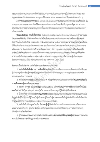 ห้องเรียนต้นแบบ (Smart Classroom)            14



จริงและยังเป็นการเรียนการสอนที่เน้นให้ผู้เรียนเข้าถึงการแก้ปัญหาและวิธีการนี้ได้พัฒนาแหล่งข้อมูล ของ
Hypermedia หรือ Multimedia สารนุกรมที่เป็น electronic ตลอดจนการเข้าถึงแหล่งข่าวสารต่าง ๆ
      6. การประเมินผลเพื่อปรับปรุง (Formative Evaluation)การประเมินผลเพื่อปรับปรุง เป็นสิ่งจาเป็น ใน
การออกแบบการสอนตามแนวนี้จะใช้ความพยายามในการประเมินผลเพื่อปรับปรุงมากที่สุด เพราะว่าการ
ให้ผลย้อนกลับทาให้สามารถนาข้อมูลเหล่านั้นมาช่วยปรับปรุงผลผลิตแต่การประเมินผลลัพธ์ไม่ได้ช่วยในการ
ปรับปรุงผลผลิต
      7.ข้อมูลเชิงอัตนัย เป็นสิ่งที่มีค่าที่สุด (Subjective data may be the may valuable) เป้าหมายและ
วัตถุประสงค์ที่สาคัญ ไม่เพียงพอที่สามารถวัดโดยข้อสอบประเภทเลือกตอบเพราะบางครั้งการเลือกตอบมี
ข้อจากัดเกี่ยวกับวิสัยทัศน์ ความคิดเห็น ค่านิยมของการสอน บางสิ่งบางอย่างไม่สามารถแสดงออกและสังเกต
ได้ด้วยเชิงปริมาณ การประเมินหลายประเภท รวมถึงการประเมินตามสภาพจริง (Authentic assessment)
แฟ้มสะสมงาน (Portfolios) การศึกษาชาติพรรณวรรณา (Ethnographic studies) ความคิดเห็นของมือ
อาชีพเป็นสิ่งที่ควรพิจารณา นอกจากนี้ในระหว่างกระบวนการการออกแบบการสอน มีหลายจุดที่ต้องเป็น
ทางการหรือเชิงคุณภาพ เช่น การสัมภาษณ์ การสังเกต focus groups การวิพากษ์ของผู้เชี่ยวชาญ ผล
ย้อนกลับจากผู้เรียน เป็นสิ่งที่มีคุณค่ามากกว่า 10 รายข้อจาก Likert Scale

ข้อตกลงเบื้องต้นเกี่ยวกับ เทคโนโลยีตามแนวคิดคอนสตรัคติวิสซึม
        1. เทคโนโลยีเป็นสิ่งที่มากกว่าเครื่องมือ เทคโนโลยีประกอบด้วยการออกแบบที่จะช่วยเหลือสนับสนุน
ผู้เรียนกลยุทธ์การเรียนรู้ทางพุทธิปัญญา ทักษะการคิดอย่างมีวิจารณญาณ และ Replicable และเทคนิค
ความสามารถในการประยุกต์
        2. เทคโนโลยีการเรียนรู้เป็นสิ่งแวดล้อมใด ๆ หรือชุดที่สามารถนิยามของกิจกรรมที่ สนับสนุนผู้เรียนใน
การสร้างความรู้และสร้างความหมาย
        3. การสร้างความรู้ (Knowledge Construction) ไม่ใช่สนับสนุนจากการใช้เทคโนโลยีที่ใช้เป็นผู้
ส่งหรือทาหน้าที่เป็นพาหะขนส่ง ความรู้ หรือ การสอน ที่จะควบคุมปฏิสัมพันธ์ผู้เรียนทั้งหมด
        4. ยิ่งไปกว่านั้น เทคโนโลยีสนับสนุนการสร้างความรู้ จะเป็นการดีถ้าผู้เรียนต้องการหรือมีแรงขับ เมื่อ
มีปฏิสัมพันธ์นั่นเป็นการที่ผู้เรียนเป็นผู้สร้างและผู้เรียนเป็นผู้ควบคุมและเมื่อมีปฏิสัมพันธ์กับเทคโนโลยีจะเป็น
การสนับสนุนหรือช่วยเหลือให้เกิดความคิดรวบยอดและสติปัญญา
        5. เทคโนโลยีเสมือนชุดเครื่องมือ ที่จะกระตุ้นผู้เรียนให้สร้างการอธิบายของตนเองอย่างมีความหมาย
และนาเสนอในชีวิตจริง ชุดเครื่องมือนี้ต้องสนับสนุนองค์ประกอบทางสติปัญญาของความต้องการในการ
เรียนรู้ของรายวิชาที่จะเรียน
        6. ผู้เรียนและเทคโนโลยี เทคโนโลยีควรเปรียบเสมือนเพื่อนทางสติปัญญาของผู้เรียน และช่วยส่งเสริม
ความรับผิดชอบทางพุทธิปัญญาสาหรับการแสดงออก
 