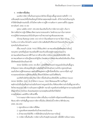 ห้องเรียนต้นแบบ (Smart Classroom)      15



     4. การจัดการชั้นเรียน
         แนวคิดการจัดการชั้นเรียนตามรูปแบบจิตวิทยาตั้งอยู่บนพื้นฐานของความคิดที่ว่า การ
เปลี่ยนพฤติกรรมจะเกิดขึ้นก็ต่อเมื่อครูเข้าใจถึงสาเหตุของพฤติกรรมเด็ก เข้าใจว่าอะไรเป็นแรงจูงใจ
ทาให้เด็กมีพฤติกรรมเช่นนั้น เข้าใจถึงความคิด ความรู้สึก ความต้องการ และความตั้งใจ (อุทุมพร
พรายอินทร์. 2542: 31-35)
         ยุทธนา แซ่เตียว (2547: 245-246) มีแนวคิดเกี่ยวกับการจัดการความรู้ว่า เป็นการ
จัดการเพื่อนาความรู้มาใช้พัฒนาขีดความสามารถขององค์กร โดยมีกระบวนการในการสรรหา
ความรู้เพื่อถ่ายทอดและแบ่งปันไปยังบุคลากรเป้าหมายอย่างถูกต้องและเหมาะสม
         รวีวรรณ ชินตระกูล (2540: 101) กล่าวว่า สิ่งแวดล้อมทางกายภาพ ได้แก่ บริเวณ
โรงเรียน อาคารเรียน สิ่งก่อสร้าง แสงสว่าง มีความสัมพันธ์กับชีวิตประจาวันของนักเรียน ครู และ
ทุกคนในโรงเรียนอย่างมาก
         เทื้อน ทองแก้ว (2538: 74-81) ได้ให้แนวคิดว่า สภาพแวดล้อมมีอิทธิพลต่อการเรียนรู้
ของบุคคล บุคคลที่อยู่ในสภาพแวดล้อมที่ดี ย่อมปรับเปลี่ยนพฤติกรรมของตนเองตาม
สภาพแวดล้อมไปในแนวทางที่ดี ในทางการศึกษาหรือการเรียนการสอนจึงได้เน้นให้มีการจัด
สภาพแวดล้อมทางการเรียนรู้โดยรอบตัวผู้เรียน โดยเฉพาะการจัดสภาพแวดล้อมในห้องเรียน ซึ่งจะ
มีอิทธิพลต่อนักเรียนเป็นอย่างยิ่ง
         หรรษา นิลวิเชียร (2535: 33) เชื่อว่า เจตคติที่ดีต่อกันระหว่างครูและนักเรียนเป็นพื้นฐาน
สาคัญของการสอน สนับสนุนให้ครูมีความสัมพันธ์กับนักเรียนด้วยความจริงใจ ครูตระหนักและ
ยอมรับถึงความรู้สึกของตนเอง และยินดีที่จะแสดงความรู้สึกนั้นต่อชั้นเรียน นอกจากนี้แล้ว ครูก็
ควรจะตระหนักต่อความรู้สึกของเด็กด้วย ซึ่งจะทาให้เกิดความเข้าใจที่ดีต่อกัน
         แนวคิดด้านจิตวิทยาเกี่ยวกับการจัดการชั้นเรียนอีกแนวคิดหนึ่งคือ แนวคิดของ Glasser
(หรรษา นิลวิเชียร. 2535: 30; อ้างอิงจาก Glasser. 1965) ได้เสนอแนะวิธีการแก้ปัญหา
พฤติกรรมในชั้นเรียนด้วยความร่วมมือกันระหว่างครูและนักเรียน ซึ่งต้องอาศัยความจาเป็นพื้นฐานทางด้าน
จิตวิทยาสองประการคือ ความรักและความรู้สึกมีค่า หมายถึง ครูจะต้องช่วยขจัดปัญหาทางอารมณ์ของเด็กที่
มีปัญหาด้านการปกครอง อันจะส่งผลต่อความประพฤติของเด็กคือทาให้เด็กมี
ความรับผิดชอบ และได้รับการศึกษาดีขึ้น
         การวางแผนการจัดการระบบการจัดการชั้นเรียน ควรเริ่มที่การมีจุดประสงค์ที่แน่นอนและ
ชัดเจน หลักการสาคัญพื้นฐานของการจัดการชั้นเรียน มีดังต่อไปนี้ (ชาติชาย พิทักษ์ธนาคม.
2544: 236-243)
         1. ครูควรมีระบบการจัดการที่ได้ผล
         2. กฎของห้องควรสอดคล้องกับเป้าหมายของโปรแกรม
         3. เป้าหมายของวินัยก็คือ การที่เด็กมีส่วนร่วมในกิจกรรมการเรียนรู้
         4. การจัดการชั้นเรียนคือ การจัดการเกี่ยวกับพฤติกรรมของเด็ก เพื่อให้มีการเรียนการสอน
 