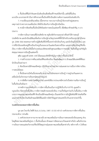 ห้องเรียนต้นแบบ (Smart Classroom)         17



          6. ชั้นเรียนที่ดีไม่จากัดเฉพาะในห้องเรียนสี่เหลี่ยมที่กาหนดให้เท่านั้น แต่ยังมีชั้นเรียน
แบบเปิด แบบธรรมชาติ เป็นการศึกษานอกชั้นเรียนที่นักเรียนมีความต้องการและสนใจเช่นเดียวกัน
          7. การเปลี่ยนแปลงสิ่งแวดล้อม เนื้อหาสาระ กระบวนการเรียนรู้ ต้องกระทาอยู่เสมอตาม
เหตุการณ์ ข่าวคราวความเคลื่อนไหว สิ่งที่เกี่ยวข้องกับการเรียนรู้ช่วงปิดเรียน
          8. ควรมีการจัดเตรียมชั้นเรียนให้พร้อมต่อการสอนในแต่ละครั้ง เพื่อพัฒนาทักษะสาคัญ ๆ บาง
ประการ
          การจัดการเรียนการสอนที่มีประสิทธิภาพ ครูต้องจัดกิจกรรมทุกอย่างที่จะทาให้การสอนมี
ประสิทธิภาพ และนักเรียนมีสัมฤทธิ์ผลในการเรียนรู้ตามวัตถุประสงค์ที่ตั้งไว้สาหรับบทเรียน(สุรางค์ โค้วตระ
กูล. 2548: 436) ตลอดจนการสร้างปฏิสัมพันธ์ที่เกิดขึ้นระหว่างนักเรียนกับครู และนักเรียนกับนักเรียน และ
การที่นักเรียนจะต้องอยู่ที่โรงเรียนกับครูเป็นระยะเวลาในแต่ละวันหลายชั่วโมง และสถานที่ส่วนใหญ่ก็คือชั้น
เรียน การจัดการชั้นเรียนให้เอื้ออานวยต่อแนวคิดของหลักสูตรและพัฒนาการของเด็ก จึงเป็นพื้นฐานสาคัญยิ่ง
ต่อคุณภาพของการเรียนรู้ในแต่ละครั้ง
          สุพิน บุญชูวงศ์ (2544: 159) ได้เสนอแนวคิดที่สาคัญในการจัดการชั้นเรียนไว้ดังนี้
          1. การสร้างบรรยากาศสิ่งแวดล้อมที่ดีของห้องเรียน มีผลต่อพัฒนาการ ลักษณะนิสัยเจตคติที่ดีของ
นักเรียนเป็นอย่างมาก
          2. ห้องเรียนควรมีลักษณะยืดหยุ่น ปรับให้เหมาะกับสภาพการณ์และสถานการณ์ในการจัดการเรียน
การสอนได้เสมอ
          3. ชั้นเรียนควรเปิดในเรื่องของเสรีภาพ ความเป็นอิสระของการเรียนรู้ การอยู่ร่วมกันและความ
เคลื่อนไหวในกิจกรรมการเรียนการสอนทุกประเภท
          4. การจัดสื่อการสอน โสตทัศนูปกรณ์ และหนังสือบางประเภทมีความจาเป็นต่อการเสริมการเรียนรู้
ในชั้นเรียนเป็นอันมาก
          จากหลักการแนวคิดดังกล่าว การจัดการชั้นเรียนเป็นการปฏิบัติเกี่ยวกับการกากับ ดูแลสร้าง
กฎระเบียบ ข้อตกลงในชั้นเรียน การจัดการพฤติกรรมของนักเรียน การแก้ไขปัญหาร่วมกัน ในชั้นเรียน การจัด
บรรยากาศและสภาพแวดล้อมที่ดี ห้องเรียนมีลักษณะยืดหยุ่น เป็นแหล่งวิชาการมีปฏิสัมพันธ์ที่ดี ส่งเสริมชีวิต
แบบประชาธิปไตย ส่งเสริมลักษณะนิสัยที่ดีและมีการจัดทาข้อมูลสารสนเทศเกี่ยวกับเอกสารประจาชั้น

5.องค์ประกอบของการจัดการชั้นเรียน

        บูล และ โจนาธัน โซลิที (Bull; & Solity. 1987: 15-33) กล่าวว่า องค์ประกอบการจัดการชั้นเรียน
ประกอบด้วย 3 ส่วนคือ
        1. องค์ประกอบทางกายภาพ หมายถึง สภาพแวดล้อมในการเรียนการสอนของนักเรียนและครู ส่วน
ใหญ่คือสภาพแวดล้อมที่อยู่รอบ ๆ ชั้นเรียนนั้นเอง ลักษณะการจัดออกแบบก็จะแตกต่างกันไป แต่ในกิจกรรม
การเรียนการสอนแต่ละกิจกรรมก็ต้องใช้วัสดุอุปกรณ์และสภาพแวดล้อมที่แตกต่างกัน หลักการทั่ว ๆ ไปคือจะ
 