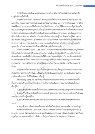 ห้องเรียนต้นแบบ (Smart Classroom)          21



            3.4 จัดติดผลงานนักเรียน และแผนภูมิแสดงความก้าวหน้าในการเรียนของนักเรียนจะเป็นการให้
แรงจูงใจที่น่าสนใจวิธีหนึ่ง
            จารัส นองมาก (2547: 7-8) กล่าวว่า สภาพแวดล้อมที่ส่งผลต่อการเรียนอย่างมีความสุข ห้องเรียน
สภาพทั่วไป ต้องสะอาดเรียบร้อยนักเรียนได้เรียนอยู่ในสภาพแวดล้อม และบรรยากาศที่เหมาะสม เช่น มีป้าย
นิเทศให้ความรู้ มุมประสบการณ์ซึ่งเป็นแหล่งเรียนรู้ที่ผู้เรียนสามารถเรียนรู้ได้ด้วยตนเองมากที่สุด มีกฎ หรือ
ระเบียบในการปฏิบัติตน มีความผูกพันกับเพื่อนฝูงในทางที่ดี และมีกิจกรรมต่าง ๆ ที่จัดขึ้นเพื่อเสริมผลสัมฤทธิ์
ของผู้เรียน เช่น ผลงานของผู้เรียนที่ทาให้ผู้เรียนมีความภาคภูมิใจในผลงานของตนเอง และชื่นชมผลงานของ
ผู้อื่น เป็นต้นการจัดสภาพแวดล้อมในโรงเรียนต้องเอื้อต่อการเรียนรู้ของผู้เรียน มีแหล่งเรียนรู้ที่หลากหลาย
เช่น ห้องสมุด ห้องปฏิบัติการต่าง ๆ สวนหย่อม ไม้ดอก ไม้ประดับ ฯลฯ ต้องพร้อมที่จะให้นักเรียนมีโอกาส
ศึกษาหาความรู้ นอกจากนั้นปฏิสัมพันธ์ของบุคลากรในโรงเรียนกับนักเรียนกับผู้ปกครองนักเรียน และกับ
บุคลากรในโรงเรียนด้วยกันต้องเป็นไปในทางที่ดี เป็นที่ประทับใจของผู้พบเห็น
            สุจินดา ขจรรุ่งศิลป์ (2540: 52-58) กล่าวถึง กระบวนการจัดสภาพแวดล้อมในโรงเรียนว่ามุ่งให้ทุกคน
ที่เข้ามาสัมผัสกับโรงเรียนแล้วรู้สึกอบอุ่นเหมือนอยู่ในบ้านที่เปี่ยมไปด้วยไมตรีจิต (An Amiable School)
ลักษณะตัวอาคารและพื้นที่ในโรงเรียนจะส่งเสริมให้มีการพบปะการติดต่อสื่อสารกัน และมีความสัมพันธ์กัน
ของบุคคลทุกระดับที่เกี่ยวข้องกับระบบโรงเรียนการจัดรูปแบบทางโครงสร้างสิ่งของวัตถุ ตลอดจนการจัด
กิจกรรมต่าง ๆ กระตุ้น ให้เกิดขบวนการเรียนรู้ซึ่งประกอบด้วยการเลือกสิ่งที่สนใจ การแก้ปัญหาและการ
ค้นพบ
            การจัดสถานที่ในอาคารเรียน ครูจัดที่สาหรับครูพบกับนักเรียนทั้งกลุ่ม ที่สาหรับนักเรียนทากิจกรรม
กันเอง ที่ที่ครูจะพบปะกับเด็กกลุ่มเล็ก หรือแม้กระทั่งที่นักเรียนจะอยู่ตามลาพัง โดยนักเรียนสามารถเรียนรู้
จากสิ่งแวดล้อมรอบ ๆ ตัวที่มีผลเอื้อต่อการเรียนรู้
            ธีระ รุญเจริญ (2545: 43) ได้ทาการวิจัยเรื่อง สภาพและปัญหาการหารและการจัดการศึกษาขั้น
พื้นฐานของสถานศึกษาในประเทศไทย โดยใช้การปฏิรูปการเรียนรู้และการจัดสภาพแวดล้อมที่เอื้อต่อการ
เรียนรู้ดังนี้
            1. สถานศึกษาจัดสิ่งแวดล้อมเอื้อต่อการเรียนรู้ และพัฒนาคุณธรรมแก่ผู้เรียนทุกระดับอย่างเหมาะสม
            2. สถานศึกษาจัดแหล่งเรียนรู้ที่หลากหลายและมีวัสดุอุปกรณ์การเรียนรู้เหมาะสมเพียงพอกับจานวน
และกระบวนการเรียนรู้ของผู้เรียน
            3. สถานศึกษาจัดแหล่งการเรียนรู้และการบริการวัสดุอุปกรณ์การเรียนรู้ที่เพียงพอสาหรับครูหรือ
บุคลากร
            4. สถานศึกษา การจัดสภาพแวดล้อม สะอาดร่มรื่น เป็นระเบียบสวยงาม และมีความปลอดภัยสูง
            ชาติชาย พิทักษ์ธนาคม (2544: 108) ได้เสนอแนวคิดของนักจิตวิทยาในกลุ่มของทฤษฎีการเรียนรู้
(Learning theories) มักจะเน้นอิทธิพลของสิ่งแวดล้อมว่ามีผลต่อตัวบุคคลมากสิ่งแวดล้อมจึงมีความสาคัญต่อ
มนุษย์มาก เพราะมนุษย์จะเรียนรู้จากสิ่งต่าง ๆ ที่อยู่รอบตัวเองและนามาผสมผสานเข้ากับตนเอง
 