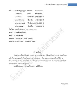 ห้องเรียนต้นแบบ (Smart classroom) ก

ชื่อ   : นางสาวชัญญกัญญา ทิพย์รักษ์          543050216-7
         นายประสาน            ไปใหม่         543050226-4
         นายสุรพงศ์            เทศประสิทธิ์ 543050237-9
          นางสาวฐิดารัตน์      ชื่นธงชัย     543050380-4
          นางสาวเกศวภรณ์       ต้องโพนทอง 543050544-0
          นางสาวธนาพร          โนเปลือย      543050547-4
ชื่อเรื่อง : ห้องเรียนต้นแบบ (Smart Classroom)
สาขา : คอมพิวเตอร์ศึกษา
คณะ     : ศึกษาศาสตร์
ที่ปรึกษา : อาจารย์ ดร. อิศรา ก้านจักร
ปีการศึกษา : ภาคเรียนที่ 1 ปีการศึกษา 2555




                                             บทคัดย่อ
         รายงานฉบับนี้ จัดทาขึ้นเพื่อประกอบการเรียนวิชา ทักษะการใช้เทคโนโลยีสารสนเทศ เนื้อหาในเล่ม
เกี่ยวกับการออกแบบห้องเรียนต้นแบบ(Smart Classroom) ซึ่งเราได้ทาการออกแบบห้องปฏิบัติการ
วิทยาศาสตร์ของโรงเรียนบ้านโนนม่วง และหลักการและเหตุผลในการออกแบบ รวมถึงกระบวนการที่ทาให้
สามารถพัฒนา Literacy ของผู้เรียน
         หากมีข้อผิดพลาดประการใดก็ขออภัยไว้ ณ ที่นี้ด้วยค่ะ




                                                                                        คณะผู้จัดทา
 